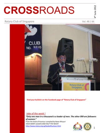4th June 2012
CROSSROADS
Rotary Club of Singapore                                                          Vol. 48 / 44




                  Lunch meeting of the 30th May 2012




                  Find your bulletin on the Facebook page of “Rotary Club of Singapore”




                 Joke of the week !
                 “Only one man in a thousand is a leader of men. The other 999 are followers
                 of women.”
                 From the book of Humour compiled by Rewa Mirpuri
                 HAVE MANY LAUGHS AND HELP THE NEEDY
                 http://www.rotary.org.sg/bookofhumour.html
                                                                                             1
 