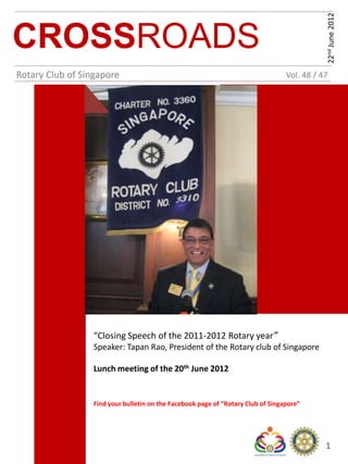 22nd June 2012
CROSSROADS
Rotary Club of Singapore                                                         Vol. 48 / 47




                 “Closing Speech of the 2011-2012 Rotary year”
                 Speaker: Tapan Rao, President of the Rotary club of Singapore

                 Lunch meeting of the 20th June 2012


                 Find your bulletin on the Facebook page of “Rotary Club of Singapore”




                                                                                            1
 
