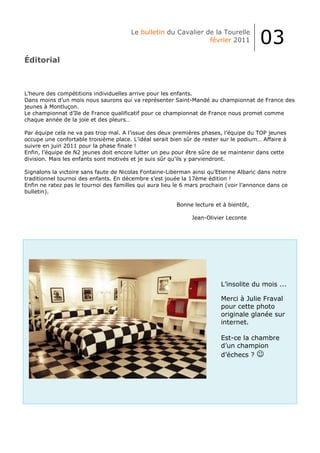 Le bulletin du Cavalier de la Tourelle
                                                                 février 2011           03
Éditorial



L’heure des compétitions individuelles arrive pour les enfants.
Dans moins d’un mois nous saurons qui va représenter Saint-Mandé au championnat de France des
jeunes à Montluçon.
Le championnat d’Ile de France qualificatif pour ce championnat de France nous promet comme
chaque année de la joie et des pleurs…

Par équipe cela ne va pas trop mal. A l’issue des deux premières phases, l’équipe du TOP jeunes
occupe une confortable troisième place. L’idéal serait bien sûr de rester sur le podium… Affaire à
suivre en juin 2011 pour la phase finale !
Enfin, l’équipe de N2 jeunes doit encore lutter un peu pour être sûre de se maintenir dans cette
division. Mais les enfants sont motivés et je suis sûr qu’ils y parviendront.

Signalons la victoire sans faute de Nicolas Fontaine-Liberman ainsi qu’Etienne Albaric dans notre
traditionnel tournoi des enfants. En décembre s’est jouée la 17ème édition !
Enfin ne ratez pas le tournoi des familles qui aura lieu le 6 mars prochain (voir l’annonce dans ce
bulletin).

                                                         Bonne lecture et à bientôt,

                                                              Jean-Olivier Leconte




                                                                         L’insolite du mois ...

                                                                         Merci à Julie Fraval
                                                                         pour cette photo
                                                                         originale glanée sur
                                                                         internet.

                                                                         Est-ce la chambre
                                                                         d’un champion
                                                                         d’échecs ? ☺
 
