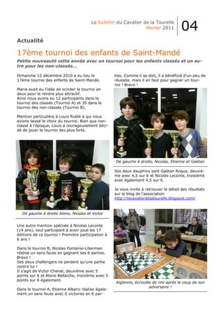Le bulletin du Cavalier de la Tourelle
                                                                 février 2011           04
Actualité

17ème tournoi des enfants de Saint-Mandé
Petite nouveauté cette année avec un tournoi pour les enfants classés et un au-
tre pour les non-classés...

Dimanche 12 décembre 2010 a eu lieu le              ties. Comme il se doit, il a bénéficié d’un peu de
17ème tournoi des enfants de Saint-Mandé.           réussite, mais il en faut pour gagner un tour-
                                                    noi ! Bravo !
Maria avait eu l’idée de scinder le tournoi en
deux pour le rendre plus attractif.
Ainsi nous avons eu 12 participants dans le
tournoi des classés (Tournoi A) et 30 dans le
tournoi des non-classés (Tournoi B).

Mention particulière à Louis Rublé à qui nous
avions laissé le choix du tournoi. Bien que non-
classé à l’époque, Louis a courageusement déci-
dé de jouer le tournoi des plus forts.




                                                    De gauche à droite, Nicolas, Etienne et Gaëtan

                                                    Ses deux dauphins sont Gaëtan Roque, deuxiè-
                                                    me avec 4,5 sur 6 et Nicolas Leconte, troisième
                                                    avec également 4,5 sur 6.

                                                    Je vous invite à retrouver le détail des résultats
                                                    sur le blog de l’association
                                                    http://lecavalierdelatourelle.blogspot.com/



  De gauche à droite Alone, Nicolas et Victor


Une autre mention spéciale à Nicolas Leconte
(14 ans), seul participant à avoir joué les 17
éditions de ce tournoi ! Première participation à
6 ans !

Dans le tournoi B, Nicolas Fontaine-Liberman
réalise un sans faute en gagnant ses 6 parties.
Bravo !
Ses deux challengers ne perdent qu’une partie
contre lui !
Il s’agit de Victor Chenal, deuxième avec 5
points sur 6 et Alone Bellaiche, troisième avec 5
points sur 6 également.
                                                    Aiglonne, écroulée de rire après le coup de son
                                                                     adversaire !
Dans le tournoi A, Etienne Albaric réalise égale-
ment un sans faute avec 6 victoires en 6 par-
 