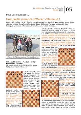 Le bulletin du Cavalier de la Tourelle
                                                                 février 2011           05
Pour vos neurones ...

Une partie exercice d’Oscar Villemaud !
Début décembre 2010, l’équipe de N2 jeunes est partie à Nancy pour jouer deux
matchs contre des clubs alsaciens. Oscar Villemaud a joué une partie très
tactique que vous allez pouvoir analyser par vous-même...
                                                     car et passent à l’attaque. 8. g1 h4 Deux ca-
                                                     valiers et la dame contre le roi blanc. La situa-
                                                     tion est soudain désespérée pour le roi d’Oscar.
                                                     9.h3 f3+ Question N°2 (diagramme) Les noirs
                                                     gagnent la qualité avec leur 9ème coup. Mais ils
                                                     pouvaient gagner beaucoup plus et forcer les
                                                     blancs à abandonner ? Comment ? 10. xf3
                                                       xe1+ 11. f1 f6 12. h2 h4 13.d4 Question N°3
                                                     Au lieu du 13ème coup d’Oscar, proposez un
                                                     autre coup plus dynamique pour les blancs et
                                                     analysez la variante. 13...d6 14. g1 0-0 15. e3
                                                       e8 16. d3        h5 Les
                                                     noirs commettent des
                                                     imprécisions. Ils de-
                                                     vaient se développer
                                                     au plus vite. [16... d7]
                                                     17. g3 Question N°4
 L’équipe de N2 jeunes place Stanislas à Nancy       (diagramme) Fallait-il
                                                     avoir peur de l’échan-
                                                     ge des dames ? Analy-
Villemaud,O (1330) - Frantz,A (1510)                 sez      cet     échange.
Partie des 4 cavaliers                               17... g6 18. h4        h5?
N2 jeunes (Ronde 3), le 06.12.2010 à Nancy           [18...c6] 19.e5 [19.g4! f6
Match Saint-Mandé / Bennwihr                         20.e5] 19... g3 20. xh5 Question N°5 Encore une
                                                     fois, fallait-il avoir peur de l’échange des da-
                                                     mes ? Analysez cet échange. 20... xe3+ Et sou-
                           1.e4 e5 2. f3 c6 3. c3    dain l’attaque des blancs est terrible 21. h1
                              f6 4. b5 c5 Ici, les
                                                     g6 22. h4 dxe5 Question N°6 Analysez le coup
                           blancs disposent du
                                                     [22... e6] 23. d5 Egalement très fort était
                           stratagème de la four-    [23. e1!+−      d2 24. e4] 23... xd4 24. f6+ f8
                           chette. Oscar connaît                                25. xh7+ Question N°7
                           l’idée et joue le bon
                                                                                Analysez     le   coup
                           coup 5. xe5 !      xf2+
                                                                                [25. h6+] (diagramme)
                           6. xf2      xe5   C’est                              25... g7 26. f6+    g8
                           maintenant que les                                   27. f1     d5   28. h4
                           blancs doivent être                                  Question N°8 Trouvez
                           vigilants. Contre un                                 la suite gagnante pour
puissant    centre    de                                                        les blancs à la place
pions ils ont perdu le                                                          du coup joué par Os-
droit de roquer. Ques-                                                          car 28... d8 29. f6+
tion N°1 (diagramme)                                                            Question N°9 Trouvez
Le    septième     coup                                                         la suite gagnante pour
d’Oscar est-il correct ?                             les blancs à la place du coup joué par Oscar
Quelle alternative pro-                              29... f8 30. h7+ g7 31. f2?? Un coup terrible.
posez-vous     le    cas                             Malgré la qualité de moins, les blancs ont eu
échéant ?          7. e1                             une superbe attaque. Les noirs ont tout simple-
  fg4+ Les noirs profi-                              ment « oublié » de développer leurs pièces à
tent de l’erreur d’Os-                               l’aile dame. Hélas, Oscar se trompe et laisse
 