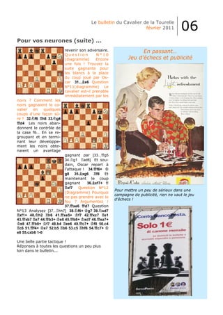 Le bulletin du Cavalier de la Tourelle
                                                                février 2011           06
Pour vos neurones (suite) ...
                         revenir son adversaire.                 En passant…
                         Question          N°10
                         (diagramme)       Encore          Jeu d’échecs et publicité
                         une fois ! Trouvez la
                         suite gagnante pour
                         les blancs à la place
                         du coup joué par Os-
                         car 31... e6 Question
                         N°11(diagramme) Le
                         cavalier est-il prenable
                         immédiatement par les
noirs ? Comment les
noirs gagnaient le ca-
valier  en   quelques
coups d’une façon sû-
re ? 32. f6 h8 33. g4
  d4 Les noirs aban-
donnent le contrôle de
la case f6… En se re-
groupant et en termi-
nant leur développe-
ment les noirs obte-
naient un avantage
                        gagnant par [33... g5
                        34. g1     ad8] Et sou-
                        dain, Oscar repart à
                        l’attaque ! 34. f6+
                        g8 35. xg6        f8 Et
                        maintenant le coup
                        gagnant      36. xf7+ !!
                          xf7   Question N°12
                                                    Pour mettre un peu de sérieux dans une
                        (Diagramme) Pourquoi
                                                    campagne de publicité, rien ne vaut le jeu
                        ne pas prendre avec le
                                                    d’échecs !
                        fou ? Argumentez !
                        37. xe6 d7 Question
N°13 Analysez [37... hh7] 38. f6+ g7 39. xd7
 xf1+ 40. h2 h6 41. xe5+        f7 42. xc7 e1
43. xb7 e7 44. b3+ e8 45. b8+ xd7 46. xa7+
  e8 47. b8+ f7 48.b4 ee6 49. c7+ f8 50.c4
 c6 51. f4+ e7 52.b5 b6 53.c5 hf6 54. c7+
e8 55.cxb6 1-0

Une belle partie tactique !
Réponses à toutes les questions un peu plus
loin dans le bulletin...
 