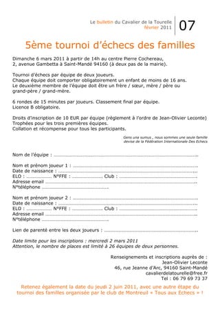 Le bulletin du Cavalier de la Tourelle
                                                           février 2011          07
     5ème tournoi d’échecs des familles
Dimanche 6 mars 2011 à partir de 14h au centre Pierre Cochereau,
2, avenue Gambetta à Saint-Mandé 94160 (à deux pas de la mairie).

Tournoi d’échecs par équipe de deux joueurs.
Chaque équipe doit comporter obligatoirement un enfant de moins de 16 ans.
Le deuxième membre de l’équipe doit être un frère / sœur, mère / père ou
grand-père / grand-mère.

6 rondes de 15 minutes par joueurs. Classement final par équipe.
Licence B obligatoire.

Droits d’inscription de 10 EUR par équipe (règlement à l’ordre de Jean-Olivier Leconte)
Trophées pour les trois premières équipes.
Collation et récompense pour tous les participants.
                                                 Gens una sumus , nous sommes une seule famille
                                                 devise de la Fédération Internationale Des Echecs



Nom de l’équipe : ………………………………………………………………………………………………………..

Nom et prénom joueur 1 : ………………………………………………………………………………………….
Date de naissance : …………………………………………………………………………………………………...
ELO : ………………… N°FFE : ……………………. Club : ……………………………………………………….
Adresse email ……………………………………………………………………………………………………………..
N°téléphone ……………………………………………….

Nom et prénom joueur 2 : ………………………………………………………………………………………….
Date de naissance : …………………………………………………………………………………………………...
ELO : ………………… N°FFE : ……………………. Club : ……………………………………………………….
Adresse email ……………………………………………………………………………………………………………..
N°téléphone ……………………………………………….

Lien de parenté entre les deux joueurs : …………………………………………………………………..

Date limite pour les inscriptions : mercredi 2 mars 2011
Attention, le nombre de places est limité à 26 équipes de deux personnes.

                                           Renseignements et inscriptions auprès de :
                                                                 Jean-Olivier Leconte
                                            46, rue Jeanne d’Arc, 94160 Saint-Mandé
                                                         cavalierdelatourelle@free.fr
                                                                Tel : 06 79 69 73 37
   Retenez également la date du jeudi 2 juin 2011, avec une autre étape du
 tournoi des familles organisée par le club de Montreuil « Tous aux Echecs » !
 