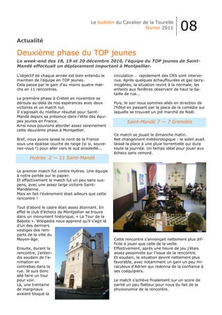 Le bulletin du Cavalier de la Tourelle
                                                                février 2011           08
Actualité

Deuxième phase du TOP jeunes
Le week-end des 18, 19 et 20 décembre 2010, l’équipe du TOP jeunes de Saint-
Mandé effectuait un déplacement important à Montpellier.

L’objectif de chaque année est bien entendu le      circulation … rapidement des CRS sont interve-
maintien de l’équipe en TOP jeunes.                 nus. Après quelques échauffourées et gaz lacry-
Cela passe par le gain d’au moins quatre mat-       mogènes, la situation revint à la normale, les
chs en 11 rencontres.                               enfants aux fenêtres observant de haut la ba-
                                                    taille de rue...
La première phase à Créteil en novembre se
déroula au-delà de nos espérances avec deux         Puis, le soir nous sommes allés en direction de
victoires et un match nul.                          l’hôtel en passant par la place de la comédie sur
Il s’agissait du meilleur résultat pour Saint-      laquelle se trouvait un joli marché de Noël.
Mandé depuis sa présence dans l’élite des équi-
pes jeunes en France.                                      Saint-Mandé 7 — 7 Grenoble
Ainsi nous pouvions aborder assez sereinement
cette deuxième phase à Montpellier.
                                                    Ce match se jouait le dimanche matin.
Bref, nous avons laissé le nord de la France        Net changement météorologique : le soleil avait
sous une épaisse couche de neige (si si, souve-     laissé la place à une pluie torrentielle qui dura
nez-vous !) pour aller vers le sud ensoleillé...    toute la journée. Un temps idéal pour jouer aux
                                                    échecs sans remord.
       Hyères 2 — 11 Saint-Mandé

Le premier match fut contre Hyères. Une équipe
à notre portée sur le papier.
Et effectivement le match fut un peu sans sus-
pens, avec une assez large victoire Saint-
Mandéenne.
Mais en fait l’évènement était ailleurs que cette
rencontre !

Tout d’abord le cadre était assez étonnant. En
effet le club d’échecs de Montpellier se trouve
dans un monument historique, « La Tour de la
Babote ». Wikipedia nous apprend qu’il s’agit là
d’un des derniers
vestiges des rem-
parts de la ville du
Moyen-âge.                                          Cette rencontre s’annonçait nettement plus dif-
                                                    ficile à jouer que celle de la veille.
Ensuite, durant la                                  Effectivement, après une heure de jeu j’étais
rencontre, j’enten-                                 assez pessimiste sur l’issue de la rencontre.
dis soudain de l’a-                                 Et soudain, la situation devint nettement plus
nimation en                                         favorable, avec notamment un gain un peu mi-
contrebas dans la                                   raculeux d’Adrien qui redonna de la confiance à
rue. Je suis donc                                   ses coéquipiers.
allé faire un tour
pour voir.                                          Le match s’achève finalement sur un score de
Là, une trentaine                                   parité un peu flatteur pour nous du fait de la
de marginaux                                        physionomie de la rencontre.
avaient bloqué la
 