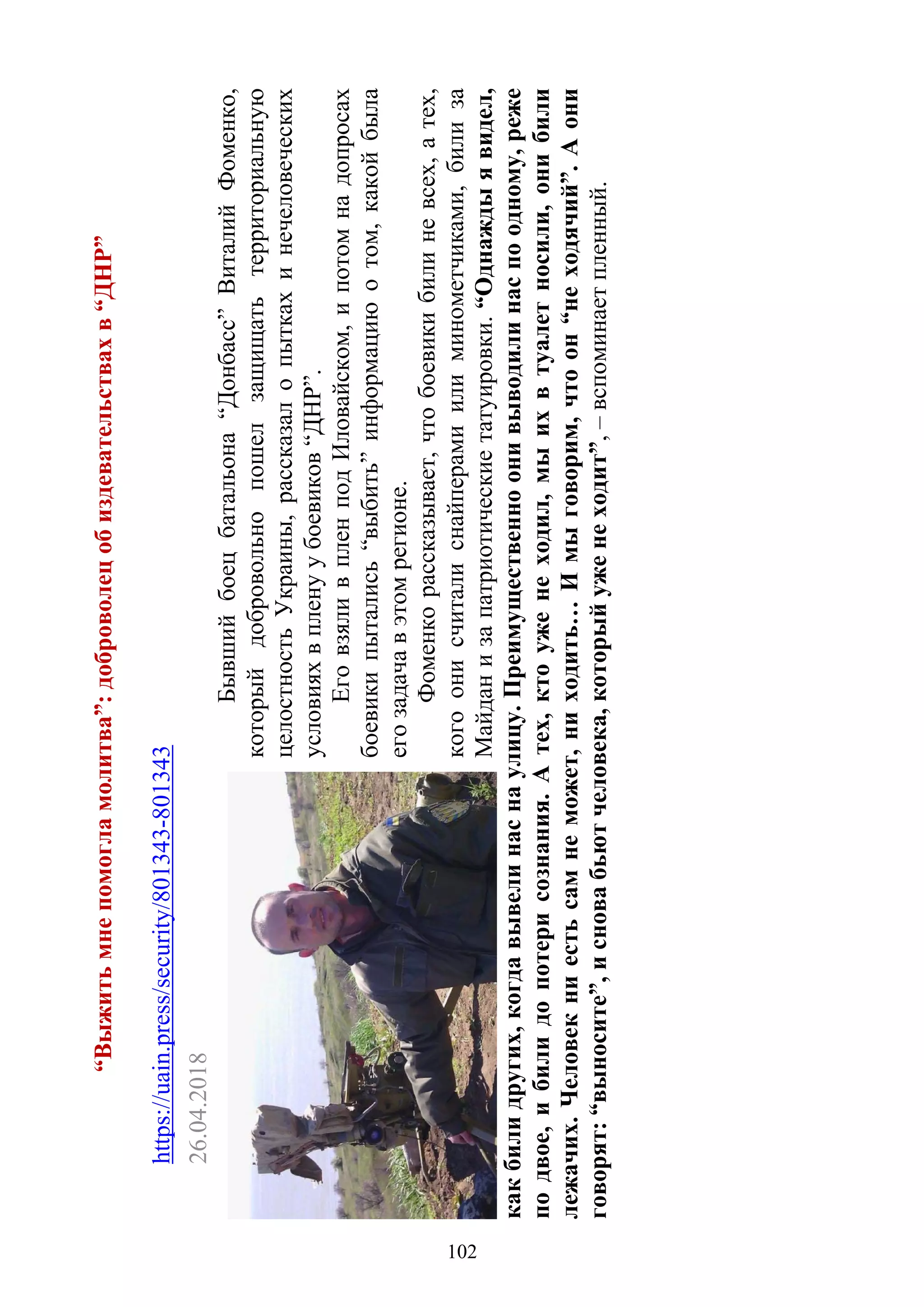 102
“Выжитьмнепомогламолитва”:доброволецобиздевательствахв“ДНР”
https://uain.press/security/801343-801343
26.04.2018
Бывшийбоецбатальона“Донбасс”ВиталийФоменко,
которыйдобровольнопошелзащищатьтерриториальную
целостностьУкраины,рассказалопыткахинечеловеческих
условияхвпленуубоевиков“ДНР”.
ЕговзяливпленподИловайском,ипотомнадопросах
боевикипытались“выбить”информациюотом,какойбыла
егозадачавэтомрегионе.
Фоменкорассказывает,чтобоевикибилиневсех,атех,
когоонисчиталиснайперамиилиминометчиками,билиза
Майданизапатриотическиетатуировки.“Однаждыявидел,
какбилидругих,когдавывелинаснаулицу.Преимущественноонивыводилинаспоодному,реже
подвое,ибилидопотерисознания.Атех,ктоуженеходил,мыихвтуалетносили,онибили
лежачих.Человекниестьсамнеможет,ниходить…Имыговорим,чтоон“неходячий”.Аони
говорят:“выносите”,исновабьютчеловека,которыйуженеходит”,–вспоминаетпленный.
102
 