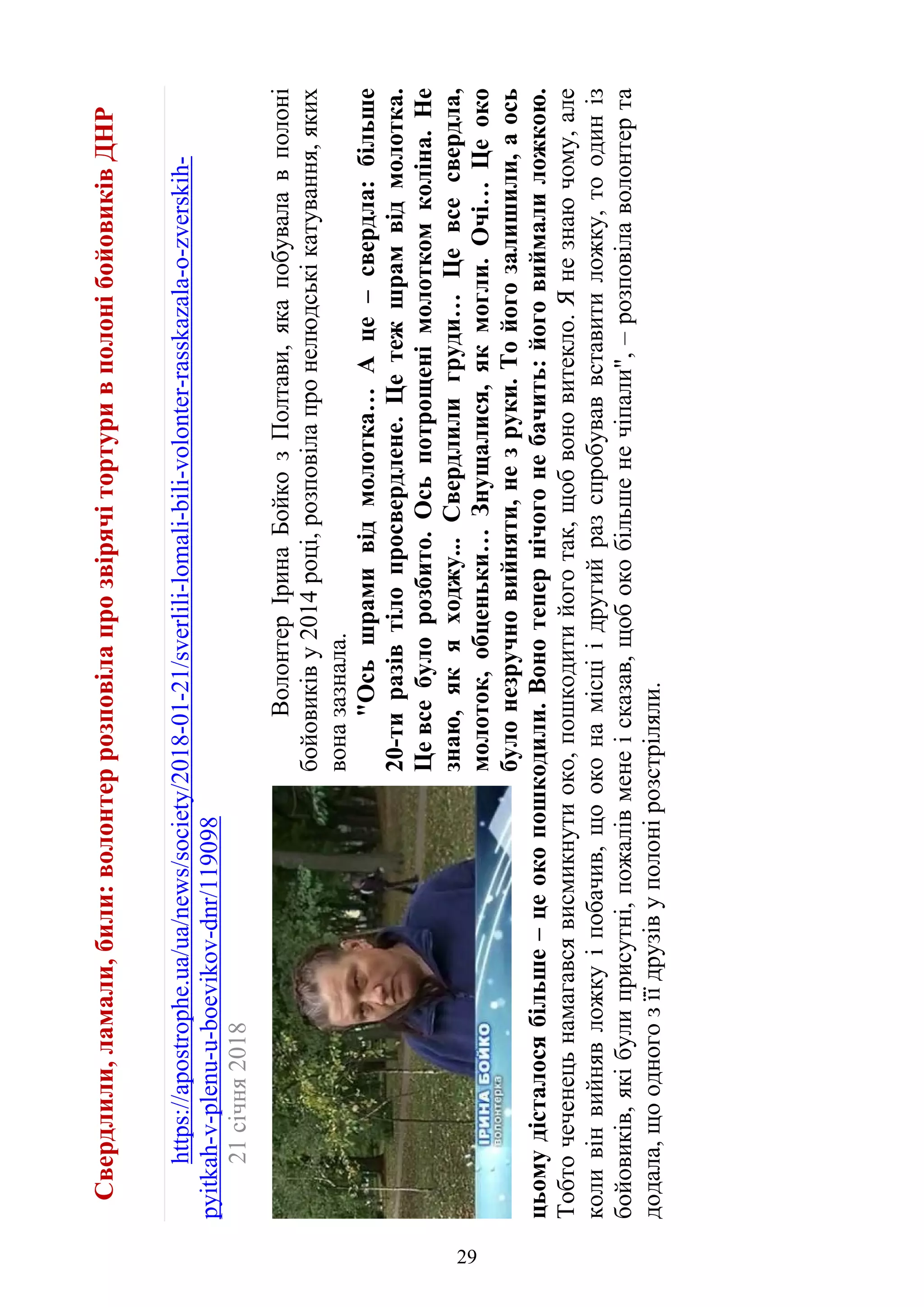 Свердлили,ламали,били:волонтеррозповілапрозвірячітортуривполонібойовиківДНР
https://apostrophe.ua/ua/news/society/2018-01-21/sverlili-lomali-bili-volonter-rasskazala-o-zverskih-
pyitkah-v-plenu-u-boevikov-dnr/119098
21січня2018
ВолонтерІринаБойкозПолтави,якапобувалавполоні
бойовиківу2014році,розповілапронелюдськікатування,яких
воназазнала.
"Осьшрамивідмолотка…Аце–свердла:більше
20-тиразівтілопросвердлене.Цетежшрамвідмолотка.
Цевсебулорозбито.Осьпотрощенімолоткомколіна.Не
знаю,якяходжу...Свердлилигруди…Цевсесвердла,
молоток,обценьки…Знущалися,якмогли.Очі…Цеоко
булонезручновийняти,незруки.Тойогозалишили,аось
цьомудісталосябільше–цеокопошкодили.Вонотепернічогонебачить:йоговиймалиложкою.
Тобточеченецьнамагавсявисмикнутиоко,пошкодитийоготак,щобвоновитекло.Янезнаючому,але
коливінвийнявложкуіпобачив,щооконамісціідругийразспробуваввставитиложку,тоодиніз
бойовиків,якібулиприсутні,пожалівменеісказав,щобокобільшенечіпали",–розповілаволонтерта
додала,щоодногозїїдрузівуполонірозстріляли.
29
 