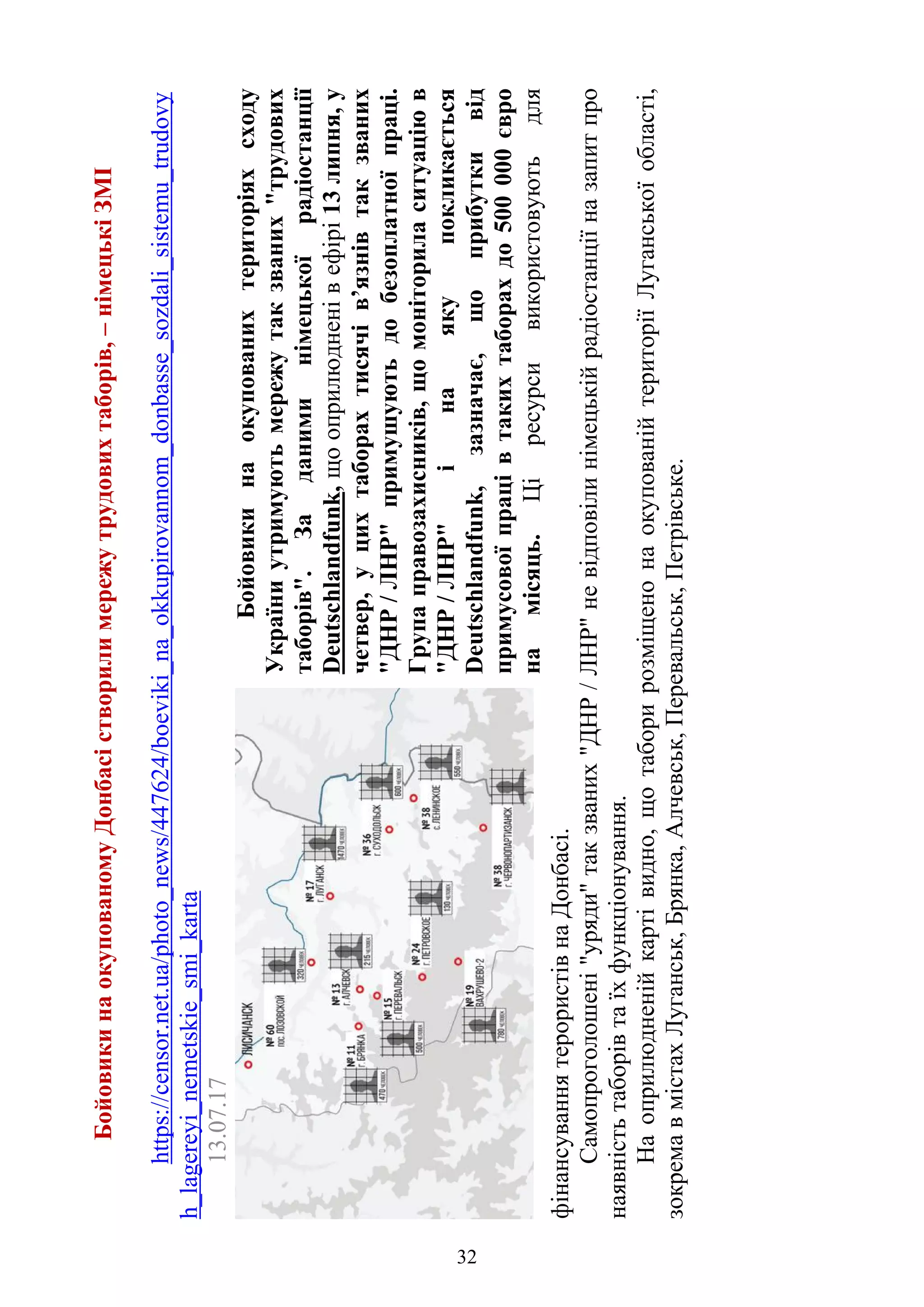 32
БойовикинаокупованомуДонбасістворилимережутрудовихтаборів,–німецькіЗМІ
https://censor.net.ua/photo_news/447624/boeviki_na_okkupirovannom_donbasse_sozdali_sistemu_trudovy
h_lagereyi_nemetskie_smi_karta
13.07.17
Бойовикинаокупованихтериторіяхсходу
Україниутримуютьмережутакзваних"трудових
таборів".Заданиминімецькоїрадіостанції
Deutschlandfunk,щооприлюдненівефірі13липня,у
четвер,уцихтаборахтисячів’язнівтакзваних
"ДНР/ЛНР"примушуютьдобезоплатноїпраці.
Групаправозахисників,щомоніториласитуаціюв
"ДНР/ЛНР"інаякупокликається
Deutschlandfunk,зазначає,щоприбуткивід
примусовоїпрацівтакихтаборахдо500000євро
намісяць.Ціресурсивикористовуютьдля
фінансуваннятерористівнаДонбасі.
Самопроголошені"уряди"такзваних"ДНР/ЛНР"невідповілинімецькійрадіостанціїназапитпро
наявністьтаборівтаїхфункціонування.
Наоприлюдненійкартівидно,щотаборирозміщенонаокупованійтериторіїЛуганськоїобласті,
зокремавмістахЛуганськ,Брянка,Алчевськ,Перевальськ,Петрівське.
32
 