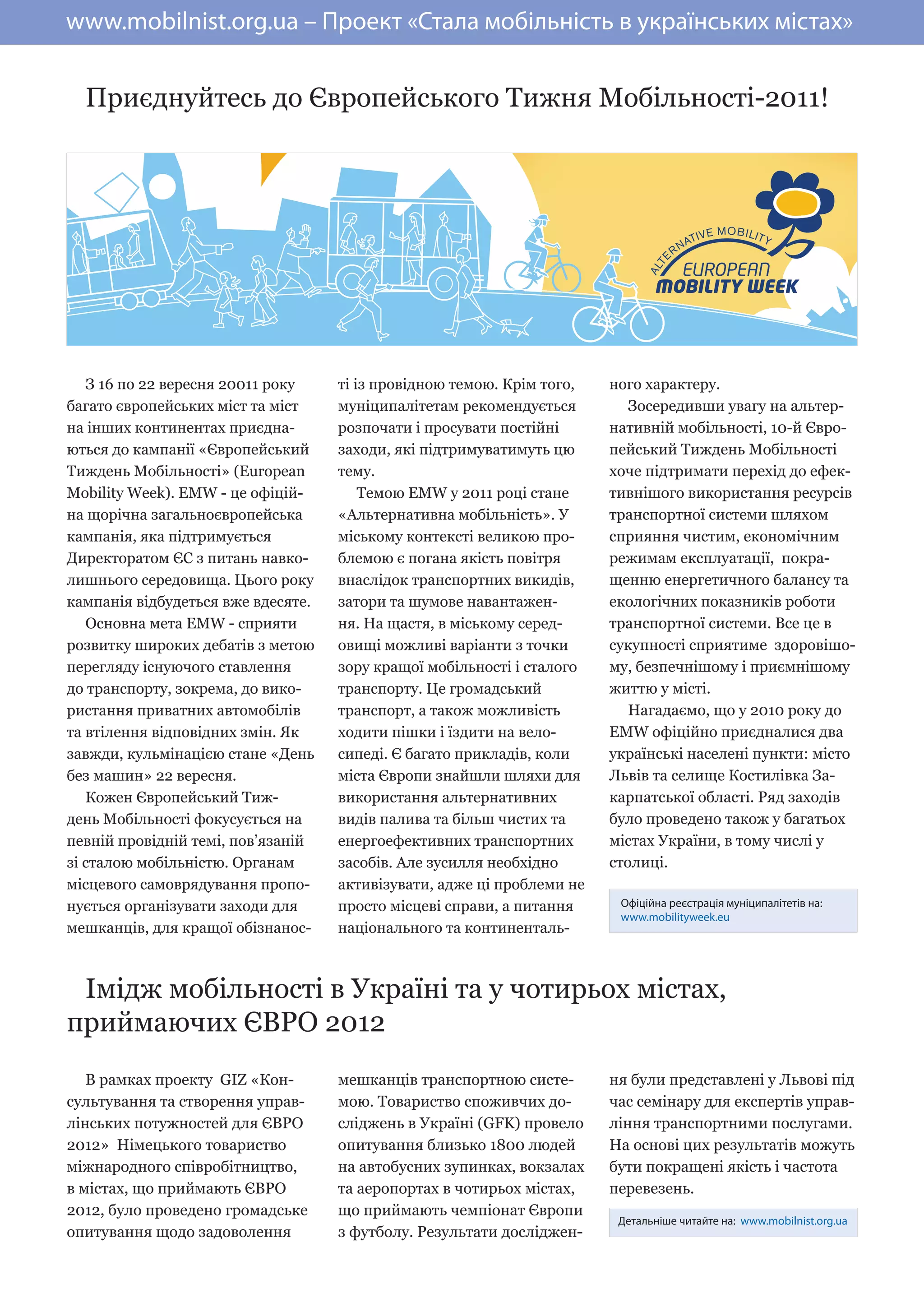 www.mobilnist.org.ua – Проект «Стала мобільність в українських містах»


  Приєднуйтесь до Європейського Тижня Мобільності-2011!




   З 16 по 22 вересня 20011 року    ті із провідною темою. Крім того,   ного характеру.
багато європейських міст та міст    муніципалітетам рекомендується         Зосередивши увагу на альтер-
на інших континентах приєдна-       розпочати і просувати постійні      нативній мобільності, 10-й Євро-
ються до кампанії «Європейський     заходи, які підтримуватимуть цю     пейський Тиждень Мобільності
Тиждень Мобільності» (European      тему.                               хоче підтримати перехід до ефек-
Mobility Week). EMW - це офіцій-        Темою EMW у 2011 році cтане     тивнішого використання ресурсів
на щорічна загальноєвропейська      «Альтернативна мобільність». У      транспортної системи шляхом
кампанія, яка підтримується         міському контексті великою про-     сприяння чистим, економічним
Директоратом ЄС з питань навко-     блемою є погана якість повітря      режимам експлуатації, покра-
лишнього середовища. Цього року     внаслідок транспортних викидів,     щенню енергетичного балансу та
кампанія відбудеться вже вдесяте.   затори та шумове навантажен-        екологічних показників роботи
   Основна мета EMW - сприяти       ня. На щастя, в міському серед-     транспортної системи. Все це в
розвитку широких дебатів з метою    овищі можливі варіанти з точки      сукупності сприятиме здоровішо-
перегляду існуючого ставлення       зору кращої мобільності і сталого   му, безпечнішому і приємнішому
до транспорту, зокрема, до вико-    транспорту. Це громадський          життю у місті.
ристання приватних автомобілів      транспорт, а також можливість          Нагадаємо, що у 2010 року до
та втілення відповідних змін. Як    ходити пішки і їздити на вело-      EMW офіційно приєдналися два
завжди, кульмінацією стане «День    сипеді. Є багато прикладів, коли    українські населені пункти: місто
без машин» 22 вересня.              міста Європи знайшли шляхи для      Львів та селище Костилівка За-
   Кожен Європейський Тиж-          використання альтернативних         карпатської області. Ряд заходів
день Мобільності фокусується на     видів палива та більш чистих та     було проведено також у багатьох
певній провідній темі, пов’язаній   енергоефективних транспортних       містах України, в тому числі у
зі сталою мобільністю. Органам      засобів. Але зусилля необхідно      столиці.
місцевого самоврядування пропо-     активізувати, адже ці проблеми не
нується організувати заходи для     просто місцеві справи, а питання     Офіційна реєстрація муніципалітетів на:
                                                                         www.mobilityweek.eu
мешканців, для кращої обізнанос-    національного та континенталь-



 Імідж мобільності в Україні та у чотирьох містах,
приймаючих ЄВРО 2012
   В рамках проекту GIZ «Кон-       мешканців транспортною систе-       ня були представлені у Львові під
сультування та створення управ-     мою. Товариство споживчих до-       час семінару для експертів управ-
лінських потужностей для ЄВРО       сліджень в Україні (GFK) провело    ління транспортними послугами.
2012» Німецького товариство         опитування близько 1800 людей       На основі цих результатів можуть
міжнародного співробітництво,       на автобусних зупинках, вокзалах    бути покращені якість і частота
в містах, що приймають ЄВРО         та аеропортах в чотирьох містах,    перевезень.
2012, було проведено громадське     що приймають чемпіонат Європи
                                                                         Детальніше читайте на: www.mobilnist.org.ua
опитування щодо задоволення         з футболу. Результати досліджен-
 