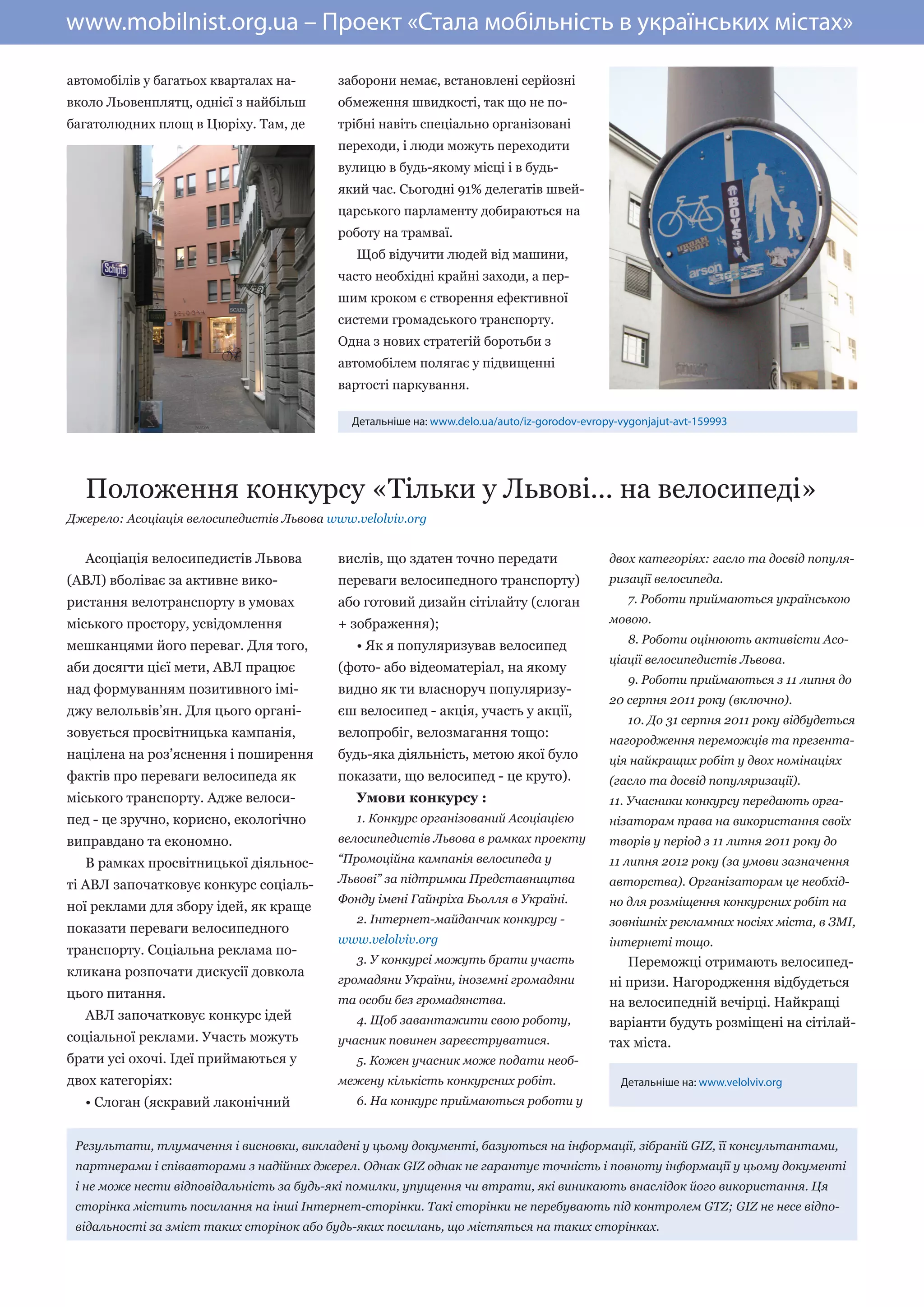 www.mobilnist.org.ua – Проект «Стала мобільність в українських містах»

автомобілів у багатьох кварталах на-      заборони немає, встановлені серйозні
вколо Льовенплятц, однієї з найбільш      обмеження швидкості, так що не по-
багатолюдних площ в Цюріху. Там, де       трібні навіть спеціально організовані
                                          переходи, і люди можуть переходити
                                          вулицю в будь-якому місці і в будь-
                                          який час. Сьогодні 91% делегатів швей-
                                          царського парламенту добираються на
                                          роботу на трамваї.
                                             Щоб відучити людей від машини,
                                          часто необхідні крайні заходи, а пер-
                                          шим кроком є створення ефективної
                                          системи громадського транспорту.
                                          Одна з нових стратегій боротьби з
                                          автомобілем полягає у підвищенні
                                          вартості паркування.

                                             Детальніше на: www.delo.ua/auto/iz-gorodov-evropy-vygonjajut-avt-159993




  Положення конкурсу «Тільки у Львові... на велосипеді»
Джерело: Асоціація велосипедистів Львова www.velolviv.org


  Асоціація велосипедистів Львова         вислів, що здатен точно передати                   двох категоріях: гасло та досвід популя-
(АВЛ) вболіває за активне вико-           переваги велосипедного транспорту)                 ризації велосипеда.
ристання велотранспорту в умовах          або готовий дизайн сітілайту (слоган                   7. Роботи приймаються українською

міського простору, усвідомлення           + зображення);                                     мовою.
                                                                                                 8. Роботи оцінюють активісти Асо-
мешканцями його переваг. Для того,           • Як я популяризував велосипед
                                                                                             ціації велосипедистів Львова.
аби досягти цієї мети, АВЛ працює         (фото- або відеоматеріал, на якому
                                                                                                 9. Роботи приймаються з 11 липня до
над формуванням позитивного імі-          видно як ти власноруч популяризу-
                                                                                             20 серпня 2011 року (включно).
джу велольвів’ян. Для цього органі-       єш велосипед - акція, участь у акції,
                                                                                                 10. До 31 серпня 2011 року відбудеться
зовується просвітницька кампанія,         велопробіг, велозмагання тощо:
                                                                                             нагородження переможців та презента-
націлена на роз’яснення і поширення       будь-яка діяльність, метою якої було               ція найкращих робіт у двох номінаціях
фактів про переваги велосипеда як         показати, що велосипед - це круто).                (гасло та досвід популяризації).
міського транспорту. Адже велоси-            Умови конкурсу :                                11. Учасники конкурсу передають орга-
пед - це зручно, корисно, екологічно         1. Конкурс організований Асоціацією             нізаторам права на використання своїх
виправдано та економно.                   велосипедистів Львова в рамках проекту             творів у період з 11 липня 2011 року до
  В рамках просвітницької діяльнос-       “Промоційна кампанія велосипеда у                  11 липня 2012 року (за умови зазначення
                                          Львові” за підтримки Представництва                авторства). Організаторам це необхід-
ті АВЛ започатковує конкурс соціаль-
                                          Фонду імені Гайнріха Бьолля в Україні.             но для розміщення конкурсних робіт на
ної реклами для збору ідей, як краще
                                             2. Інтернет-майданчик конкурсу -                зовнішніх рекламних носіях міста, в ЗМІ,
показати переваги велосипедного
                                          www.velolviv.org                                   інтернеті тощо.
транспорту. Соціальна реклама по-
                                             3. У конкурсі можуть брати участь                  Переможці отримають велосипед-
кликана розпочати дискусії довкола
                                          громадяни України, іноземні громадяни              ні призи. Нагородження відбудеться
цього питання.                            та особи без громадянства.                         на велосипедній вечірці. Найкращі
  АВЛ започатковує конкурс ідей              4. Щоб завантажити свою роботу,                 варіанти будуть розміщені на сітілай-
соціальної реклами. Участь можуть         учасник повинен зареєструватися.                   тах міста.
брати усі охочі. Ідеї приймаються у          5. Кожен учасник може подати необ-
двох категоріях:                          межену кількість конкурсних робіт.                   Детальніше на: www.velolviv.org
  • Слоган (яскравий лаконічний              6. На конкурс приймаються роботи у


 Результати, тлумачення і висновки, викладені у цьому документі, базуються на інформації, зібраній GIZ, її консультантами,
 партнерами і співавторами з надійних джерел. Однак GIZ однак не гарантує точність і повноту інформації у цьому документі
 і не може нести відповідальність за будь-які помилки, упущення чи втрати, які виникають внаслідок його використання. Ця
 сторінка містить посилання на інші Інтернет-сторінки. Такі сторінки не перебувають під контролем GTZ; GІZ не несе відпо-
 відальності за зміст таких сторінок або будь-яких посилань, що містяться на таких сторінках.
 