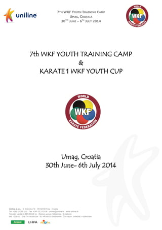 7TH WKF YOUTH TRAINING CAMP
UMAG, CROATIA
30TH
JUNE – 6TH
JULY 2014
Uniline d.o.o. · S. Dobricha 16 · HR-52100 Pula · Croatia
Tel: +385 52 390 000 · Fax: +385 52 215 036 · uniline@uniline.hr · www.uniline.hr
Temeljni kapital: 2.621.000,00 kn · Članovi uprave: B.Žgomba i S.Salković
MB: 1228102 · OIB: 74786390334 · ID: HR-AB-52-040048499 · Žiro račun: 2484008-1100646084
7th WKF YOUTH TRAINING CAMP
&
KARATE 1 WKF YOUTH CUP
Umag, Croatia
30th June- 6th July 2014
 