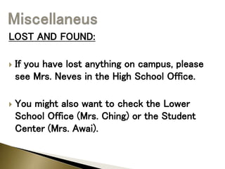 LOST AND FOUND:
 If you have lost anything on campus, please
see Mrs. Neves in the High School Office.
 You might also want to check the Lower
School Office (Mrs. Ching) or the Student
Center (Mrs. Awai).
 