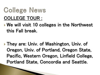 COLLEGE TOUR :
 We will visit 10 colleges in the Northwest
this Fall break.
 They are: Univ. of Washington, Univ. of
Oregon, Univ. of Portland, Oregon State,
Pacific, Western Oregon, Linfield College,
Portland State, Concordia and Seattle.
 