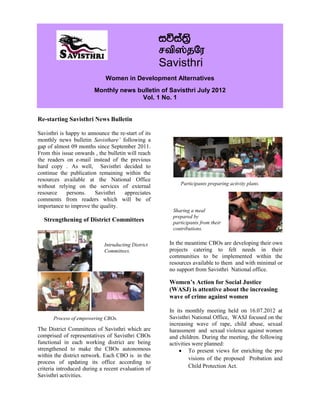 iúia;%s
                                                     rtp];jNu
                                                     Savisthri
                              Women in Development Alternatives
                         Monthly news bulletin of Savisthri July 2012
                                       Vol. 1 No. 1


Re-starting Savisthri News Bulletin

Savisthri is happy to announce the re-start of its
monthly news bulletin Savisthare’ following a
gap of almost 09 months since September 2011.
From this issue onwards , the bulletin will reach
the readers on e-mail instead of the previous
hard copy . As well, Savisthri decided to
continue the publication remaining within the
resources available at the National Office
                                                           Participants preparing activity plans.
without relying on the services of external
resource     persons.    Savisthri    appreciates
comments from readers which will be of
importance to improve the quality.
                                                        Sharing a meal
                                                        prepared by
  Strengthening of District Committees                  participants from their
                                                        contributions.


                             Intruducting District     In the meantime CBOs are developing their own
                             Committees.               projects catering to felt needs in their
                                                       communities to be implemented within the
                                                       resources available to them and with minimal or
                                                       no support from Savisthri National office.

                                                       Women’s Action for Social Justice
                                                       (WASJ) is attentive about the increasing
                                                       wave of crime against women

                                                       In its monthly meeting held on 16.07.2012 at
      Process of empowering CBOs.                      Savisthri National Office, WASJ focused on the
                                                       increasing wave of rape, child abuse, sexual
The District Committees of Savisthri which are         harassment and sexual violence against women
comprised of representatives of Savisthri CBOs         and children. During the meeting, the following
functional in each working district are being          activities were planned:
strengthened to make the CBOs autonomous                    To present views for enriching the pro
within the district network. Each CBO is in the
                                                                visions of the proposed Probation and
process of updating its office according to
criteria introduced during a recent evaluation of               Child Protection Act.
Savisthri activities.
 