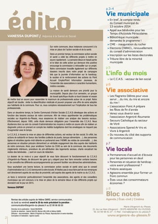 édito p.3-4 
Sur notre commune, deux instances concourent à la 
mise en place de l’action sociale et de la santé. 
Dans un premier temps, la commission action sociale 
et santé a ciblé les différents projets à mettre en 
oeuvre rapidement. La semaine bleue en faisait partie 
et le bilan de cette action qui demeure très positive 
encourage la commission à retravailler sur ce projet. 
Notre commission travaille également sur différents 
dossiers inscrits dans notre projet de campagne 
tels que la journée d’information sur le handicap, 
le soutien et le renforcement des actions du Point 
Accueil Emploi/Point Information Jeunesse, de 
l’ensemble des associations à caractère humanitaire, 
médico-sociales… 
La maison de santé demeure une priorité pour la 
municipalité. Depuis plus d’un semestre, un groupe 
de travail spécifique étudie ce lourd dossier et essaie 
de mettre tout en oeuvre pour rassembler le maximum de professionnels autour de ce projet. Notre 
objectif est double : éviter la désertification médicale et pouvoir proposer une offre de soins adaptée 
aux habitants de la commune. Pour ce, nous comptons nécessairement sur l'implication de tous les 
professionnels. 
Dans un deuxième temps, le Centre Communal d’Action Sociale (C.C.A.S) développe des actions en 
fonction des besoins sociaux de notre commune. Afin de mieux appréhender les problématiques 
sociales sur Argentré-du-Plessis, nous essaierons de réaliser une analyse des besoins sociaux. 
Effectivement, depuis 1995, cette étude demeure obligatoire pour l’ensemble des C.C.A.S. Nous 
étudierons donc au sein du conseil d’administration les moyens à mettre en oeuvre afin de réaliser un 
diagnostic précis en prenant en compte les réalités budgétaires dont les enveloppes ne risquent pas 
d’augmenter avec le temps. 
Le C.C.A.S, à travers la mise en place de différentes actions, est vecteur de lien social. En effet, les 
actions de solidarité en faveur des familles (collecte de jouets, banque alimentaire…), des personnes 
âgées et retraitées (après-midi détente en partenariat avec l’ADMR, les visites de convivialité…), des 
personnes en situation précaire démontrent un véritable engagement des élus auprès des habitants 
de notre commune. Ainsi, pour améliorer l’action du CCAS au sein de la commune, des documents 
(règlements intérieurs, procédure de pré-attribution des logements sociaux, charte encadrant les 
visites des bénévoles…) sont en cours de rédaction. 
Le dossier de ce mois-ci a pour objectif de vous faire découvrir le fonctionnement du C.C.A.S 
d’Argentré-du-Plessis, de découvrir les gens qui y siègent pour leur faire remonter certains besoins 
et de connaître les différents accompagnements qui peuvent faciliter vos démarches administratives. 
Vous souhaitant une bonne lecture, la commission action sociale et santé ainsi que le conseil 
d’administration du C.C.A.S demeurent à votre écoute. N’hésitez pas à nous faire part de vos remarques 
soit directement auprès de vos élus de proximité, soit auprès des agents de la mairie ou du C.C.A.S. 
Je tiens à remercier particulièrement l’ensemble des associations, des agents et des conseillers 
municipaux qui ont concouru à la mise en place de la semaine bleue et des différents projets qui 
devraient voir le jour en 2015. 
Vanessa dupont 
Vie municipale 
√ En bref…le compte rendu 
du Conseil municipal du 
13 octobre 2014 
√ Appel aux bénévoles pour les 
Temps d’Activités Périscolaires 
√ Bibliothèque municipale : 
demandez le programme ! 
√ CME - inauguration du rucher 
√ Elections CNRACL, renouvellement 
du conseil d’administration 
√ Inscription sur les listes électorales 
√ Tribune libre de la minorité 
municipale 
p.5 
L’info du mois 
√ Le C.C.A.S. : vecteur de lien social 
p.6 
Vie associative 
√ Les Flagrants Délires pour vous 
servir…..du rire, du rire et encore 
du rire ! 
√ L’association Point A prépare 
les fêtes de fin d’année 
√ Venez vous divertir avec 
l’association Argentré-Roumanie 
√ Secours Catholique du secteur 
de Vitré 
√ Associations Spered Ar Vro et 
Vivre à Argentré 
√ Du nouveau du côté des supports 
de communication 
p.7 
Vie locale 
√ Permanences d’accueil et d’écoute 
pour les personnes en deuil 
√ Personnes en situation de handicap : 
votre avenir professionnel ? 
√ Frelons asiatiques 
√ Agissons ensemble pour former un 
front commun 
√ Êtes-vous des consommateurs 
économes ? 
p.8 
Bloc notes 
Agenda / État-civil / Cinéma 
Vanessa dupont / Adjointe à la Santé et Social 
2 
Remise des articles auprès de Hélène DIARD, service communication, 
du lundi au vendredi avant le 20 du mois précédant la parution : 
communication@argentre-du-plessis.fr ou 02 99 96 88 00 
Directeur de la publication : Daniel BAUSSON. 
Comité de rédaction : Gabriel SALICIS, Myriam BELLOIR et Hélène DIARD. 
Diffusion - documentation : Mairie d'Argentré-du-Plessis. Reproduction et vente interdites. 
Conception et réalisation : Agence epoke. 
Mairie d’Argentré-du-Plessis 
21, bis rue Alain d’Argentré - 35370 ARGENTRE-DU-PLESSIS 
Tél. 02 99 96 61 27 - E-Mail : mairie@argentre-du-plessis.fr 
www.argentre-du-plessis.fr 
 