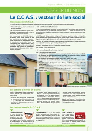 5 
Argentré INFOS / N°271 • Novembre 2014 
Dossier du mois 
Le C.C.A.S. : vecteur de lien social 
Présentation du C.C.A.S. : 
Le C.C.A.S. (Centre Communal d’Action Sociale) est un établissement public administratif qui intervient principalement dans deux domaines : 
- l’aide sociale légale qui, de par la loi, est sa seule 
attribution obligatoire : 
Cette aide sociale est une obligation pour les collec-tivités 
et un droit pour les personnes. Ce droit est un 
droit subjectif, alimentaire et subsidiaire. 
Votre interlocutrice au sein du C.C.A.S. d’Argentré-du- 
Plessis se nomme Isabelle Gadebois. Elle peut 
ainsi vous informer sur vos droits et vous accom-pagner 
dans la constitution de vos dossiers : revenu 
de solidarité active, complémentaire et aide à la 
complémentaire santé, aide personnalisée à l’auto-nomie, 
frais d’hébergement des personnes âgées et 
handicapées, carte d’invalidité, de stationnement, 
allocation adulte handicapée, prestation de com-pensation 
du handicap. 
- l’aide sociale facultative et l’action sociale : 
Il s’agit de l’ensemble des aides décidées par les membres du conseil d’administration dans l’objectif d’amé-liorer 
les conditions de vie des habitants de notre commune. Le C.C.A.S. oriente ses actions en faveur des 
personnes retraitées et/ou âgées, des personnes en situation précaire, de la famille, des personnes en situa-tion 
Les actions à mettre en oeuvre : 
Depuis la mise en place du nouveau conseil d’admi-nistration, 
différents sujets ont fait l’objet de délibé-rations 
comme 
- la mise en place d’une charte tripartite entre 
les bénévoles, les bénéficiaires de visites et le 
C.C.A.S.. Le C.C.A.S. devra rencontrer chaque 
bénéficiaire et le bénévole concerné pour leur pré-senter 
cette charte. 
- les logements sociaux : une commission de pré-attribution 
a été mise en place. Elle est composée 
du Président du C.C.A.S., de la Vice-Présidente, 
d’un administrateur et de l’agent en charge du 
C.C.A.S.. L’objectif est d’attribuer nominativement 
un logement locatif social en fonction de l’ancien-neté 
de la demande et de différents critères. 
Chaque situation est étudiée de façon objective 
pour que chaque demandeur puisse bénéficier 
d’un logement social en toute objectivité. La de-mande 
est ensuite envoyée au bailleur social qui 
statuera d’un accord ou non. 
Le procès-verbal du conseil d’administration est af-fiché 
à la mairie sur le panneau réservé au C.C.A.S.. 
N’hésitez pas à le consulter. 
Les besoins actuels du C.C.A.S. : 
Les visites aux personnes : 
Le C.C.A.S. remercie l’en-semble 
des bénévoles pour 
leur action et lance un ap-pel 
pour recruter des béné-voles 
supplémentaires. L’objectif de cette action est 
de rompre l’isolement des personnes âgées par le 
biais de visites à domicile ou en maison de retraite. 
Le logis Saint Pierre : Le C.C.A.S. lance un appel 
aux dons de chaussures, de vêtements pour per-mettre 
aux gens de passage de pouvoir se vêtir 
décemment. L’hiver approchant, il est important de 
prévenir les troubles de santé pouvant apparaître en 
cas de grand froid. 
L’accès à la culture : Le 
C.C.A.S. propose de béné-ficier 
d’entrées gratuites 
pour les spectacles muni-cipaux 
au Centre culturel 
et d’une adhésion gratuite à la bibliothèque. Ce dis-positif 
s’adresse aux personnes dont les conditions 
de ressources sont précaires. 
de handicap. 
Le C.C.A.S. possède 12 logements dont un logement d’urgence, un appartement de type 2 et 10 pavillons 
pour les personnes âgées et handicapées situés square Jacques-François Dujarié. Le logis Saint Pierre, mis à 
disposition par la congrégation des soeurs de Ruillé sur Loire, accueille des personnes de passage. 
Pour remplir ses différentes missions, le C.C.A.S. dispose d’un organe de gestion : le conseil d’administration 
; d’un budget autonome et d’un agent mis à disposition par la mairie. 
Le conseil d’administration du C.C.A.S. d’Argentré-du-Plessis est composé : 
• du président : le maire de la commune. 
• de 7 membres élus par le Conseil municipal en son sein. 
• de 7 membres nommés par le maire dont : 
- un représentant des associations de personnes handicapées : Madame Chantal Condé pour l’ADAPEI. 
- un représentant des associations oeuvrant dans le domaine de l'insertion et de la lutte contre les 
exclusions : Madame Marie-Thérèse Louin pour le Secours Catholique. 
- un représentant des associations familiales : Madame Marie Davenel pour l’ADMR. 
- un représentant des associations de retraités et de personnes âgées : un représentant du club de 
l’amitié. 
- Prévention, animation, développement social : Monsieur Jean-Claude Levieux pour la Mutualité 
Sociale Agricole. 
- Prévention, animation, développement social : Monsieur Maurice Tireau pour l’association « Solidarités 
Paysans 35 ». 
- Prévention, animation, développement social : Madame Martine Véré pour l’association « Solidarité 
Vitréenne - Episol". 
Pavillons square Jacques-François Dujarié 
Pour tout renseignement, merci de contacter Isabelle Gadebois, C.C.A.S. - 02 99 96 55 14 
 