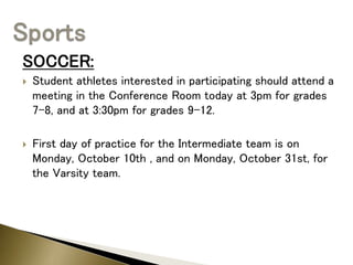 SOCCER:
 Student athletes interested in participating should attend a
meeting in the Conference Room today at 3pm for grades
7-8, and at 3:30pm for grades 9-12.
 First day of practice for the Intermediate team is on
Monday, October 10th , and on Monday, October 31st, for
the Varsity team.
 