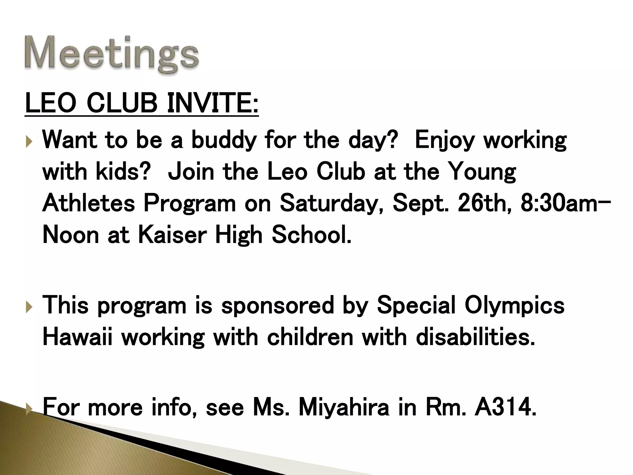 LEO CLUB INVITE:
 Want to be a buddy for the day? Enjoy working
with kids? Join the Leo Club at the Young
Athletes Program on Saturday, Sept. 26th, 8:30am-
Noon at Kaiser High School.
 This program is sponsored by Special Olympics
Hawaii working with children with disabilities.
 For more info, see Ms. Miyahira in Rm. A314.
 