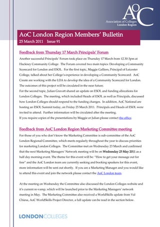AoC London Region Members’ Bulletin
25 March 2011        Issue 91

Feedback from Thursday 17 March Principals’ Forum
Another successful Principals’ Forum took place on Thursday 17 March from 12.30-3pm at
Hackney Community College. The Forum covered two main topics: Developing a Community
Scorecard for London and ESOL. For the first topic, Maggie Galliers, Principal of Leicester
College, talked about her College’s experience in developing a Community Scorecard. AoC
Create are working with the LDA to develop the idea of a Community Scorecard for London.
The outcomes of this project will be circulated in the near future.
For the second topic, Julian Gravatt shared an update on ESOL and funding allocations for
London Colleges. The meeting, which included Heads of ESOL as well as Principals, discussed
how London Colleges should respond to the funding changes. In addition, AoC National are
hosting an ESOL Summit today, on Friday 25 March 2011. Principals and Heads of ESOL were
invited to attend. Further information will be circulated after the meeting.
If you require copies of the presentations by Maggie or Julian please contact the office.


Feedback from AoC London Region Marketing Committee meeting
For those of you who don’t know the Marketing Committee is sub-committee of the AoC
London Regional Committee, which meets regularly throughout the year to discuss priorities
for marketing London Colleges. The Committee met on Wednesday 23 March and confirmed
that the next Marketing Managers’ Network meeting will be on Wednesday 25 May 2011 as a
half day morning event. The theme for this event will be: “How to get your message out for
free” and the AoC London team are currently seeking and booking speakers for this event,
more information will be sent out shortly. If you are a Marketing Manager and you would like
to attend this event and join the network please contact the AoC London team.


At the meeting on Wednesday the Committee also discussed the London Colleges website and
it’s current re-vamp, which will be launched prior to the Marketing Managers’ network
meeting in May. The Marketing Committee also received a WorldSkills update from Val
Chiesa, AoC WorldSkills Project Director, a full update can be read in the section below.
 