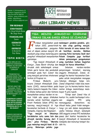 Alamat : Jl. Atmosukarto 15
 Kotabaru Yogyakarta 55224
 Telp./Fax (0274) 586723
 website : www.arhlibrary.com
 twitter : @arhlibrary
 e-mail : arhlibrary@gmail.com

                                                ARH LIBRARY NEWS
    TIM REDAKSI
                                    E D I S I   8                         J U M A T ,   1 9   A P R I L   2 0 1 3
      DEWAN PENASIHAT
 Ir. H.. Ahmad Saifudin Mutaqi
        Mln. Shagir Ahmad             TIGA MESJID AHMADIYAH DISERANG
    PENANGGUNGJAWAB                   ORMAS ISLAM GARIS KERAS DI CIANJUR
         Suseno



                                 F
       KOORDINATOR                       irdaus menjelaskan pada      melempari jendela-jendela, pin-
        Nasir Ahmad                      tahun 2011, pemerintah       tu dan atap genting mesjid.
       KONTRIBUTOR                       menempatkan pengumu-         Polisi berada di sana namun tid-
       Iin Quratul Ain           man di depan semua mesjid Ah-        ak hentikan mereka. Bahkan
        Rizqi Baihaqi            madiyah yang isinya melarang para    seorang Polisi bernama Dedi dari
                                 pengikut Ahmadiyah menyebarkan       Polsek Campaka juga terlibat
 T O P I K B E RI T A            ajarannya.                           dalam pemasangan pengumuman
 TIGA MESJID AH-                        Tiga masjid Ahmadiyah di      yang nyatakan bahwa kegiatan
MADIYAH DISERANG
                                 Cianjur, Jawa Barat ditutup dan      masjid ini harus dihentikan.”
ORMAS ISLAM GAR-           1     dirusak oleh sekelompok ormas               Sebelum      insiden-insiden
   IS KERAS DI
     CIANJUR                     Islam garis keras dan penduduk       penyerangan tersebut, seorang
                                 setempat pada hari Jumat lalu        anggota Ahmadiyah, Jamal, di-
    PEMERINTAH
 BEKASI INGIN TEM-               yang menjadi peristiwa intoleransi   panggil ke kantor kecamatan Cam-
PATKAN IMAM ISLAM          3     terkini di Propinsi ini.             paka untuk menjelaskan mengapa
 DI MESJID AHMADI
     TERSEGEL                           Firdaus     Mubarik,   juru   tokonya dibangun tanpa izin.
                                 bicara Jemaat Ahmadiyah Indo-        Jamal dilaporkan tidak bisa mem-
  ANTAR UMAT BE-                 nesia (JAI), menceritakan pada       bayar ijin itu karena kantor keca-
   RAGAMA: PAUS
 FRANSIKUS DAPAT
                                 Sabtu kemarin kepada the Jakar-      matan diduga memintanya mem-
SOKONG TOLERAN-            4     ta Globe bahwa polisi dan tentara    bayar 4 juta rupiah.
SI BERAGAMA | SU-
                                 menyaksikan semua insiden ini na-           Tetapi saat Jamal tiba di
       RAT
                                 mun tidak ada upaya dilakukan        kantor itu, sudah berkumpul ratu-
GUBERNUR AHMAD
HERYAWAN TEGAS-                  mereka untuk hentikan anggota        san      anggota      FPI      yang
 KAN INTOLERANSI
                           5     Front Pembela Islam (FPI) me-        menunggunya.      Sementara      isu
BUKANLAH POKOK
PERSOALAN DI JA-                 nyerang masjid-mesjid di tiga        dibuat kalau jamal tidak mengan-
    WA BARAT                     kecamatan berbeda di Cianjur —       tongi ijin sah dalam menjalankan
                                 Campaka, Ciparay dan Neglasari.      usaha tokonya dibuat, sebanyak
AHMADI INDONESIA                 “Tiga     mesjid     ini lokasinya   300 anggota ormas FPI melakukan
YANG DIPERSEKUSI                 berdekatan satu sama lain dan        pawai dari kantor kecamatan ke
 DIKUNCI DI DALAM          7
     MESJID
                                 dirusak mereka kurang dari 3         masjid Ahmadiyah di kecamatan
                                 jam,” jelas Firdaus. “Mereka         Campaka dan menutup tempat iba-
                                 juga menutup mesjid kami di Ci-      dah itu.
                                 paray. Beberapa pelaku juga

Halaman     1
 