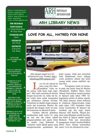 Halaman 1
J U M A T , 1 4 J U N I 2 0 1 3E D I S I 1 6
ARH LIBRARY NEWS
DEWAN PENASIHAT
Ir. H.. Ahmad Saifudin Mutaqi
Mln. Shagir Ahmad
PENANGGUNGJAWAB
Suseno
KOORDINATOR
Nasir Ahmad
KONTRIBUTOR
Iin Quratul Ain
Rizqi Baihaqi
TIM REDAKSI
(Bus dengan slogan love for
all,hatred for none. Sumber: http://
atlasshrugs2000.typepad.com)
L
ove for all, hatred for
none yang bila diter-
jemahkan “cinta un-
tuk semua, tiada benci bagi siapa-
pun”. Bila anda searching di internet
dengan keywords ini, maka tak bu-
tuh waktu lama untuk mengetahui
apa sebenarnya kalimat tersebut.
Ya,kalimat ini adalah slogan ataupun
motto dari komunitas Muslim Ah-
madiyah dan dengan motto ini pula-
lah komunitas ini dikenal di dunia.
Gerakan dakwah globalnya
mendasarkan pada motto ini yang
tak lain dan tak bukan adalah
pengejawantahan dari ajaran Islam
itu sendiri yang Rahmatul lil
‘Aalamiin. Islam adalah agama yang
mempromosikan perdamaian dan
kasih sayang. Allah pun menyebut
Nabi Muhammad (saw) sebagai
sosok pembawa rahmat dan kasih
sayang untuk semua makhluk cip-
taan-Nya.
Terciptanya motto ini bermu-
la pada saat Imam Jama’ah Muslim
Ahmadiyah, Hadhrat Mirza Nasir
Ahmad meresmikan masjid pertama
di Spanyol pada tahun 1980. Se-
bagaimana tertulis di dalam sejarah,
700 tahun lamanya Islam berkuasa
di Andalusia (Spanyol),akan tetapi
pada tahun 1492 kejatuhan Islam
secara keseluruhan di Spanyol tak
terelakan lagi dan negri inipun
dikuasai oleh Katolik. Masjid per-
tama yang dibangun setelah keruntu-
han Islam di Spayol adalah masjid
Basharat. Pada saat meresmikan
penggunaan masjid tersebut,Hadhrat
Mirza Nasir Ahmad melontarkan
motto ‘Love for all,hatred for none’.
Alamat : Jl. Atmosukarto 15
Kotabaru Yogyakarta 55224
Telp./Fax (0274) 586723
website : www.arhlibrary.com
twitter : @arhlibrary
e-mail : arhlibrary@gmail.com
LOVE FOR
ALL,HATRED FOR
NONE
1
JEMAAT AHMADI-
YAH INDONESIA
GUGAT WALIKOTA
BEKASI
3
HARKITNAS DAN
FENOMENA
JOKOWI-AHOK DA-
LAM PERSPEKTIF
MEMBELA AHMADI-
YAH, SYIAH, MI-
NORITAS DAN BU-
RUH
4
HENTIKAN DIS-
KRIMINASI AGAMA,
KECAMAN BERGE-
MURUH, TUNTUTAN
GENERASI MNAS
(ANGGOTA DEWAN)
6
THERESA MAY PUJI
KELOMPOK ISLAM
AHMADIYAH-
BERPUSAT DI
INGGRIS (THE INDE-
PENDENT | UK)
8
LOVE FOR ALL, HATRED FOR NONE
 