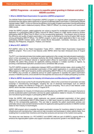 www.kenfoxlaw.com Page 1/ 4
ASPEC Programme – an avenue to expedite patent granting in Vietnam and other
ASEAN countries
1. What is ASEAN Patent Examination Co-operation (ASPEC) programme?
The ASEAN Patent Examination Cooperation (ASPEC) program is a regional patent cooperation program in
Southeast Asia that allows patent applicants to request accelerated patent examination in participating ASEAN
member states (“AMS”). It aims to improve the efficiency and quality of patent examination among participating
ASEAN member state's intellectual property Offices (“AMS IP Offices”) by sharing search and examination
(S&E) results.
Under the ASPEC program, patent applicants can submit a request for accelerated examination of a patent
application in a participating AMS IP Office (“second IP Office”) based on a S&E reports issued by another
participating AMS IP Office (“first IP Office”) on the corresponding application. The program aims to improve
the efficiency and quality of patent examination in the region by facilitating the sharing of patent S&E results
among participating AMS IP Offices. The ASPEC program is open to patent applications filed in any of the
participating ASEAN member states, which include Brunei Darussalam, Cambodia, Indonesia, Lao PDR,
Malaysia, the Philippines, Singapore, Thailand, and Vietnam.
2. What is PCT- ASPECT?
PCT-ASPEC refers to the Patent Cooperation Treaty (PCT) - ASEAN Patent Examination Cooperation
(ASPEC) program. This is one of new features under ASPEC which has been introduced since 27 August
2019.
The PCT is an international treaty that enables patent applicants to file a single international patent application,
which is then processed by a centralized authority (the World Intellectual Property Organization or WIPO)
before being sent to individual national or regional patent offices for examination and granting. The PCT
simplifies the patent filing process for applicants seeking protection in multiple countries or regions, by
providing a standardized application procedure and a centralized S&E process.
The PCT-ASPEC program is a collaboration between WIPO and ASEAN member states, which enables PCT
patent applicants to request accelerated examination of their patent applications in a participating AMS IP
Office based on a S&E report issued by another participating AMS IP Office on the corresponding application.
PCT-ASPEC thus provides an additional avenue for patent applicants to expedite the patent examination
process in ASEAN countries, and to benefit from the expertise and resources of multiple participating countries.
3. What is ASPEC Acceleration for Industry 4.0 Infrastructure and Manufacturing (ASPEC AIM)?
Industry 4.0, also known as the Fourth Industrial Revolution, refers to the current trend of automation and data
exchange in manufacturing technologies, including the use of advanced technologies such as artificial
intelligence, robotics, the Internet of Things (IoT), and cloud computing. This is one of new features under
ASPEC which has been introduced since 27 August 2019.
ASPEC Acceleration for Industry 4.0 Infrastructure and Manufacturing (ASPEC AIM) is a program that aims to
provide accelerated patent examination services for patent applications related to Industry 4.0 infrastructure
and manufacturing technologies in participating AMS IP Offices.
Under the ASPEC AIM program, patent applicants can request accelerated examination of their patent
application in a participating AMS IP Office based on a S&E report issued by another participating AMS IP
Office on the corresponding application. This can help to expedite the patent examination process and
potentially reduce costs and administrative burdens for applicants seeking patent protection in ASEAN member
states for their Industry 4.0 technologies.
ASPEC AIM program aims to expedite the patent examination process for inventions related to Industry 4.0
infrastructure and manufacturing. It also aims to help innovators and businesses to obtain patents faster, thus
enabling them to protect their inventions and bring their products and services to the market more quickly.
The above two new features (i.e. PCT-ASPECT and ASPEC AIM) are part of ASPEC's ongoing efforts to
enhance the regional patent system and support innovation and economic growth in the ASEAN region.
Patent granting in Vietnam and other ASEAN countries
Patent
granting
in
Vietnam
and
other
ASEAN
countries
 