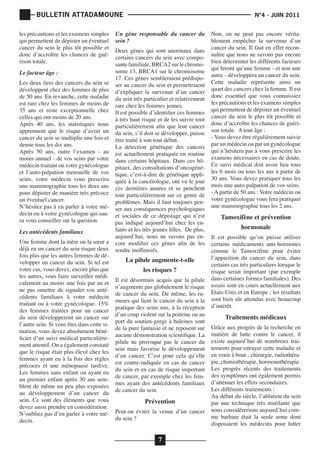 BULLETIN ATTADAMOUNE
les précautions et les examens simples
qui permettent de dépister un éventuel
cancer du sein le plus tôt possible et
donc d’accroître les chances de guérison totale.
Le facteur âge :

Les deux tiers des cancers du sein se
développent chez des femmes de plus
de 50 ans. En revanche, cette maladie
est rare chez les femmes de moins de
35 ans et reste exceptionnelle chez
celles qui ont moins de 20 ans.
Après 40 ans, les statistiques nous
apprennent que le risque d’avoir un
cancer du sein se multiplie une fois et
demie tous les dix ans.
Après 50 ans, outre l’examen - au
moins annuel - de vos seins par votre
médecin traitant ou votre gynécologue
et l’auto-palpation mensuelle de vos
seins, votre médecin vous prescrira
une mammographie tous les deux ans
pour dépister de manière très précoce
un éventuel cancer.
N’hésitez pas à en parler à votre médecin ou à votre gynécologue qui saura vous conseiller sur la question.
Les antécédents familiaux

Une femme dont la mère ou la sœur a
déjà eu un cancer du sein risque deux
fois plus que les autres femmes de développer un cancer du sein. Si tel est
votre cas, vous devez, encore plus que
les autres, vous faire surveiller médicalement au moins une fois par an et
ne pas omettre de signaler vos antécédents familiaux à votre médecin
traitant ou à votre gynécologue. 15%
des femmes traitées pour un cancer
du sein développeront un cancer sur
l’autre sein. Si vous êtes dans cette situation, vous devez absolument bénéficier d’un suivi médical particulièrement attentif. On a également constaté
que le risque était plus élevé chez les
femmes ayant eu à la fois des règles
précoces et une ménopause tardive.
Les femmes sans enfant ou ayant eu
un premier enfant après 30 ans semblent de même un peu plus exposées
au développement d’un cancer du
sein. Ce sont des éléments que vous
devez aussi prendre en considération.
N’oubliez pas d’en parler à votre médecin.

	

			

Un gène responsable du cancer du
sein ?

Deux gènes qui sont anormaux dans
certains cancers du sein avec composante familiale, BRCA2 sur le chromosome 13, BRCA1 sur le chromosome
17. Ces gènes sembleraient prédisposer au cancer du sein et permettraient
d’expliquer la survenue d’un cancer
du sein très particulier et relativement
rare chez les femmes jeunes.
Il est possible d’identifier ces femmes
à très haut risque et de les suivre tout
particulièrement afin que leur cancer
du sein, s’il doit se développer, puisse
être traité à son tout début.
La détection génétique des cancers
est actuellement pratiquée en routine
dans certains hôpitaux. Dans ces hôpitaux, des consultations d’oncogénétique, c’est-à-dire de génétique appliquée à la cancérologie, ont vu le jour
ces dernières années et se penchent
tout particulièrement sur ce genre de
problèmes. Mais il faut toujours penser aux conséquences psychologiques
et sociales de ce dépistage qui n’est
pas indiqué aujourd’hui chez les enfants et les très jeunes filles. De plus,
aujourd’hui, nous ne savons pas encore modifier ces gènes afin de les
rendre inoffensifs.

La pilule augmente-t-elle
les risques ?

Il est désormais acquis que la pilule
n’augmente pas globalement le risque
de cancer du sein. De même, les rumeurs qui lient le cancer du sein à la
pratique des seins nus, à la réception
d’un coup violent sur la poitrine ou au
port du soutien-gorge à baleines sont
de la pure fantaisie et ne reposent sur
aucune démonstration scientifique. La
pilule ne provoque pas le cancer du
sein mais favorise le développement
d’un cancer. C’est pour cela qu’elle
est contre-indiquée en cas de cancer
du sein et en cas de risque important
de cancer, par exemple chez les femmes ayant des antécédents familiaux
de cancer du sein.

Prévention

Peut-on éviter la venue d’un cancer
du sein ?

7

N°4 - JUIN 2011

Non, on ne peut pas encore véritablement empêcher la survenue d’un
cancer du sein. Il faut en effet reconnaître que nous ne savons pas encore
bien déterminer les différents facteurs
qui feront qu’une femme - et non une
autre - développera un cancer du sein.
Cette maladie représente ainsi un
quart des cancers chez la femme. Il est
donc essentiel que vous connaissiez
les précautions et les examens simples
qui permettent de dépister un éventuel
cancer du sein le plus tôt possible et
donc d’accroître les chances de guérison totale. A tout âge :
- Vous devez être régulièrement suivie
par un médecin ou par un gynécologue
qui n’hésitera pas à vous prescrire les
examens nécessaires en cas de doute.
Ce suivi médical doit avoir lieu tous
les 6 mois ou tous les ans à partir de
30 ans. Vous devez pratiquer tous les
mois une auto-palpation de vos seins.
- A partir de 50 ans : Votre médecin ou
votre gynécologue vous fera pratiquer
une mammographie tous les 2 ans.

Tamoxifène et prévention
hormonale

Il est possible qu’on puisse utiliser
certains médicaments anti-hormones
comme le Tamoxifène pour éviter
l’apparition du cancer du sein, dans
certains cas très particuliers lorsque le
risque serait important (par exemple
dans certaines formes familiales). Des
essais sont en cours actuellement aux
Etats-Unis et en Europe ; les résultats
sont bien sûr attendus avec beaucoup
d’intérêt.

Traitements médicaux

Grâce aux progrès de la recherche en
matière de lutte contre le cancer, il
existe aujourd’hui de nombreux traitements pour enrayer cette maladie et
en venir à bout : chirurgie, radiothérapie, chimiothérapie, hormonothérapie.
Les progrès récents des traitements
des symptômes ont également permis
d’atténuer les effets secondaires.
Les différents traitements :
Au début du siècle, l’ablation du sein
par une technique très mutilante que
nous considérerions aujourd’hui comme barbare était la seule arme dont
disposaient les médecins pour lutter

 