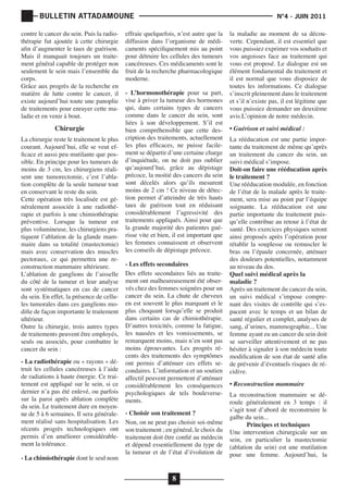 BULLETIN ATTADAMOUNE
contre le cancer du sein. Puis la radiothérapie fut ajoutée à cette chirurgie
afin d’augmenter le taux de guérison.
Mais il manquait toujours un traitement général capable de protéger non
seulement le sein mais l’ensemble du
corps.
Grâce aux progrès de la recherche en
matière de lutte contre le cancer, il
existe aujourd’hui toute une panoplie
de traitements pour enrayer cette maladie et en venir à bout.

Chirurgie

La chirurgie reste le traitement le plus
courant. Aujourd’hui, elle se veut efficace et aussi peu mutilante que possible. En principe pour les tumeurs de
moins de 3 cm, les chirurgiens réalisent une tumorectomie, c’est l’ablation complète de la seule tumeur tout
en conservant le reste du sein.
Cette opération très localisée est généralement associée à une radiothérapie et parfois à une chimiothérapie
préventive. Lorsque la tumeur est
plus volumineuse, les chirurgiens pratiquent l’ablation de la glande mammaire dans sa totalité (mastectomie)
mais avec conservation des muscles
pectoraux, ce qui permettra une reconstruction mammaire ultérieure.
L’ablation de ganglions de l’aisselle
du côté de la tumeur et leur analyse
sont systématiques en cas de cancer
du sein. En effet, la présence de cellules tumorales dans ces ganglions modifie de façon importante le traitement
ultérieur.
Outre la chirurgie, trois autres types
de traitements peuvent être employés,
seuls ou associés, pour combattre le
cancer du sein :
- La radiothérapie ou « rayons « détruit les cellules cancéreuses à l’aide
de radiations à haute énergie. Ce traitement est appliqué sur le sein, si ce
dernier n’a pas été enlevé, ou parfois
sur la paroi après ablation complète
du sein. Le traitement dure en moyenne de 5 à 6 semaines. Il sera généralement réalisé sans hospitalisation. Les
récents progrès technologiques ont
permis d’en améliorer considérablement la tolérance.
- La chimiothérapie dont le seul nom

	

			

effraie quelquefois, n’est autre que la
diffusion dans l’organisme de médicaments spécifiquement mis au point
pour détruire les cellules des tumeurs
cancéreuses. Ces médicaments sont le
fruit de la recherche pharmacologique
moderne.
- L’hormonothérapie pour sa part,
vise à priver la tumeur des hormones
qui, dans certains types de cancers
comme dans le cancer du sein, sont
liées à son développement. S’il est
bien compréhensible que cette description des traitements, actuellement
les plus efficaces, ne puisse facilement se départir d’une certaine charge
d’inquiétude, on ne doit pas oublier
qu’aujourd’hui, grâce au dépistage
précoce, la moitié des cancers du sein
sont décelés alors qu’ils mesurent
moins de 2 cm ! Ce niveau de détection permet d’atteindre de très hauts
taux de guérison tout en réduisant
considérablement l’agressivité des
traitements appliqués. Ainsi pour que
la grande majorité des patientes guérisse vite et bien, il est important que
les femmes connaissent et observent
les conseils de dépistage précoce.
- Les effets secondaires
Des effets secondaires liés au traitement ont malheureusement été observés chez des femmes soignées pour un
cancer du sein. La chute de cheveux
en est souvent le plus marquant et le
plus choquant lorsqu’elle se produit
dans certains cas de chimiothérapie.
D’autres toxicités, comme la fatigue,
les nausées et les vomissements, se
remarquent moins, mais n’en sont pas
moins éprouvantes. Les progrès récents des traitements des symptômes
ont permis d’atténuer ces effets secondaires. L’information et un soutien
affectif peuvent permettent d’atténuer
considérablement les conséquences
psychologiques de tels bouleversements.
- Choisir son traitement ?
Non, on ne peut pas choisir soi-même
son traitement ; en général, le choix du
traitement doit être confié au médecin
et dépend essentiellement du type de
la tumeur et de l’état d’évolution de

8

N°4 - JUIN 2011

la maladie au moment de sa découverte. Cependant, il est essentiel que
vous puissiez exprimer vos souhaits et
vos angoisses face au traitement qui
vous est proposé. Le dialogue est un
élément fondamental du traitement et
il est normal que vous disposiez de
toutes les informations. Ce dialogue
s’inscrit pleinement dans le traitement
et s’il n’existe pas, il est légitime que
vous puissiez demander un deuxième
avis.L’opinion de notre médecin.
• Guérison et suivi médical :

La rééducation est une partie importante du traitement de même qu’après
un traitement du cancer du sein, un
suivi médical s’impose.
Doit-on faire une rééducation après
le traitement ?
Une rééducation modulée, en fonction
de l’état de la malade après le traitement, sera mise au point par l’équipe
soignante. La rééducation est une
partie importante du traitement puisqu’elle contribue au retour à l’état de
santé. Des exercices physiques seront
ainsi proposés après l’opération pour
rétablir la souplesse ou remuscler le
bras ou l’épaule concernée, atténuer
des douleurs potentielles, notamment
au niveau du dos.
Quel suivi médical après la
maladie ?
Après un traitement du cancer du sein,
un suivi médical s’impose comprenant des visites de contrôle qui s’espacent avec le temps et un bilan de
santé régulier et complet, analyses de
sang, d’urines, mammographie... Une
femme ayant eu un cancer du sein doit
se surveiller attentivement et ne pas
hésiter à signaler à son médecin toute
modification de son état de santé afin
de prévenir d’éventuels risques de récidive.
• Reconstruction mammaire

La reconstruction mammaire se déroule généralement en 3 temps : il
s’agit tout d’abord de reconstruire le
galbe du sein...
Principes et techniques
Une intervention chirurgicale sur un
sein, en particulier la mastectomie
(ablation du sein) est une mutilation
pour une femme. Aujourd’hui, la

 