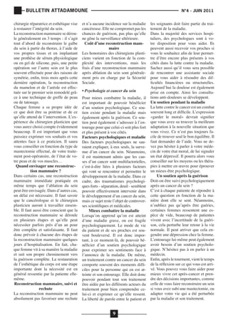 BULLETIN ATTADAMOUNE
chirurgie réparatrice et esthétique vise
à restaurer l’intégrité du sein.
La reconstruction mammaire se déroule généralement en 3 temps : il s’agit
tout d’abord de reconstruire le galbe
du sein à partir du thorax, à l’aide de
vos propres tissus et en implantant
une prothèse de sérum physiologique
ou en gel de silicone, puis, une petite
opération sur l’autre sein est le plus
souvent effectuée pour des raisons de
symétrie, enfin, trois mois après cette
dernière opération, la reconstruction
du mamelon et de l’aréole est effectuée sur le premier sein remodelé grâce à une technique de greffe de peau
ou de tatouage.
Chaque femme a sa propre idée de
ce que doit être sa poitrine et de ce
qu’elle attend de l’intervention. L’expérience du chirurgien plasticien que
vous aurez choisi compte évidemment
beaucoup. Il est important que vous
puissiez exprimer vos souhaits et vos
attentes face à ce praticien. Il saura
vous conseiller en fonction du type de
mastectomie effectué, de votre traitement post-opératoire, de l’état de votre peau et de vos muscles…
Quand envisager une reconstruction mammaire ?
Dans certains cas, une reconstruction
mammaire immédiate pratiquée en
même temps que l’ablation du sein
peut être envisagée. Dans d’autres cas,
un délai est nécessaire. Il faut savoir
que le cancérologue et le chirurgien
plasticien auront à travailler ensemble. Il faut aussi être conscient que la
reconstruction mammaire se déroule
en plusieurs étapes et qu’elle peut
nécessiter parfois près d’un an pour
être complète et satisfaisante. Il faut
donc prévoir à chacune des étapes de
la reconstruction mammaire quelques
jours d’hospitalisation. En fait, chaque femme vit à sa manière la maladie
et suit son propre cheminement vers
la guérison complète. La restauration
de l’esthétique du corps est une étape
importante dont la nécessité est en
général ressentie par la patiente ellemême.
Reconstruction mammaire, suivi et
rechute
La reconstruction mammaire ne peut
absolument pas favoriser une rechute

	

			

et n’a aucune incidence sur la maladie
cancéreuse. Elle ne compromet pas les
chances de guérison, pas plus qu’elle
ne gêne la surveillance ultérieure.
Coût d’une reconstruction mammaire
Les honoraires des chirurgiens plasticiens varient en fonction de la complexité des interventions, mais les
frais d’une reconstruction mammaire
après ablation du sein sont généralement pris en charge par la Sécurité
Sociale.
• Psychologie et cancer du sein	

Pour mieux combattre la maladie, il
est important de pouvoir bénéficier
d’un soutien psychologique. Ce soutien existe pendant la maladie mais
également après la guérison. Ce soutien peut également s’adresser à l’entourage pour que celui-ci soit plus fort
et plus présent à vos côtés.
Facteurs psychologiques et maladie
Des facteurs psychologiques ne sauraient expliquer, à eux seuls, la survenue d’un cancer du sein. Néanmoins,
il est maintenant admis que les causes d’un cancer sont multifactorielles,
c’est-à-dire liées à plusieurs facteurs
qui vont se rencontrer et permettre le
développement de la maladie. Dans ce
cadre, des traumatismes psychologiques forts - séparation, deuil - semblent
pouvoir effectivement intervenir dans
le développement d’un cancer du sein,
mais ce sujet reste l’objet de controverses scientifiques et médicales.
Mieux combattre la maladie
Lorsqu’on apprend qu’on est atteint
d’une maladie grave, on est fragile
psychologiquement. Le mode de vie
du patient et de ses proches est souvent bouleversé. Il est donc important, à ce moment-là, de pouvoir bénéficier d’un soutien psychologique
pour exprimer ses sentiments face à
l’annonce de la maladie. De même,
un traitement contre un cancer du sein
comporte souvent des moments difficiles pour la personne qui en est atteinte et son entourage. Elle doit donc
pouvoir pendant tout son traitement
être aidée par les différents acteurs du
traitement pour bien comprendre celui-ci et exprimer ce qu’elle ressent.
La liberté de parole entre le patient et

9

N°4 - JUIN 2011

les soignants doit faire partie du traitement de la maladie.
Dans la majorité des services hospitaliers, des psychologues sont à votre disposition pour vous aider. Ils
peuvent aussi recevoir vos proches si
vous le souhaitez afin de leur permettre d’être encore plus présents à vos
côtés dans la lutte contre la maladie.
Sachez aussi qu’il vous sera possible
de rencontrer une assistante sociale
pour vous aider à résoudre des difficultés financières ou structurelles.
Aujourd’hui la douleur est également
prise en compte. Ainsi les consultations anti-douleurs se développent.
Un soutien pendant la maladie
La lutte contre le cancer est un combat
souvent long et difficile. L’expression
«garder le moral» devrait signifier
que vous avez su trouver la meilleure
adaptation à la nouvelle situation que
vous vivez. Ce n’est pas toujours facile de trouver seul le bon équilibre. Il
faut demander de l’aide. Vous ne devez pas hésiter à parler à votre médecin de votre état moral, de lui signaler
un état dépressif. Il pourra alors vous
conseiller sur les moyens ou les thérapies à mettre en œuvre pour éprouver
un mieux-être psychologique.
Un soutien après la guérison
Doit-on être suivi psychologiquement
après un cancer du sein ?
C’est à chaque patiente de répondre à
cette question en fonction de la manière dont elle se sent. Néanmoins,
n’oubliez pas qu’après être guéries,
certaines femmes ressentent une espèce de vide, beaucoup de patientes
vivent avec l’incertitude de la guérison, cela perturbe leur retour à la vie
normale. Il peut arriver que cela engendre une dépression chez la femme.
L’entourage lui-même peut également
avoir besoin d’un soutien psychologique. N’hésitez pas à en parler à un
médecin.
Enfin, après le tourment, vient le temps
de la réflexion sur ce qui vous est arrivé. Vous pouvez vous faire aider pour
mieux vivre cet après-cancer et prendre des décisions importantes, comme
celle de vous faire reconstruire un sein
si vous avez subi une mastectomie, ou
adapter votre vie qui a été perturbée
par la maladie et son traitement.

 
