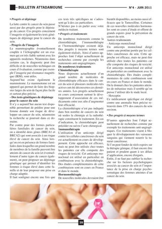 BULLETIN ATTADAMOUNE
• Progrès et dépistage	

La lutte contre le cancer du sein passe
aussi par des progrès pour le dépistage du cancer. Ces progrès concernent
l’imagerie et également les tests génétiques de dépistage pour le cancer du
sein.
- Progrès de l’imagerie
La mammographie éventuellement
couplée à l’échographie est un examen qui est très fiable surtout avec les
appareils modernes. Néanmoins dans
certains cas, le diagnostic peut être
difficile et de nouvelles techniques en
cours d’évaluation, comme par exemple l’imagerie par résonance magnétique (IRM), sont utiles.
Aujourd’hui existe également le
mammotome. Le mammotome est un
appareil qui permet de faire des biopsies larges du sein de façon plus facile
et surtout plus précise.
- Des tests génétiques de dépistage
pour le cancer du sein
Il n’y a aujourd’hui aucun test disponible permettant de prédire pour une
femme donnée son risque de développer un cancer du sein, néanmoins
la recherche se poursuit dans ce domaine.
Par contre pour des formes particulières familiales de cancer du sein,
on a identifié deux gènes (BRCA1 et
BRCA2) qui sont associés à un risque
élevé de cancer du sein. Ainsi lorsqu’on est en présence de formes familiales dans lesquelles un grand nombre
de membres de la famille peuvent être
atteints de cancer du sein (et éventuellement d’autre types de cancer également), on peut proposer un dépistage
génétique qui permet d’identifier les
femmes à risque élevé dans cette famille et de leur proposer une prise en
charge adaptée.
Il faut souligner encore une fois que

	

			

ces tests très spécifiques ne s’adressent qu’à des cas particuliers.
N’hésitez pas à en parler avec votre
médecin traitant.
• Progrès et traitements	

De nombreux traitements comme la
chimiothérapie,
l’immunothérapie
et l’hormonothérapie existent déjà.
Des progrès à moyens termes sont
également réalisés. Ainsi d’autres approches font l’objet actuellement de
recherches comme par exemple les
traitements anti-angiogéniques.
De nombreux traitements
Chimiothérapie
Nous disposons actuellement d’un
grand nombre de molécules de
chimiothérapie efficaces dans le cancer du sein et plusieurs molécules très
actives ont été découvertes ces dernières années. Les progrès actuellement
en cours concernent surtout le développement d’association de ces médicaments entre eux afin d’augmenter
leur efficacité.
La chimiothérapie n’est pas indiquée
dans bon nombre de cancers du sein
où seules la chirurgie et la radiothérapie constituent le traitement. En cas
d’indication, la chimiothérapie peut
précéder ou suivre l’acte chirurgical.
Immunothérapie
L’utilisation d’un anticorps dirigé
contre les cellules cancéreuses du sein
est actuellement en cours de développement. Cette approche est efficace,
mais ne peut être utilisée chez toutes
les patientes car elle comporte des
risques de toxicité. Cet anticorps monoclonal est utilisé en particulier en
combinaison avec la chimiothérapie.
Des études complémentaires de cette
combinaison sont en cours en France
et dans le monde.
Hormonothérapie
De nouvelles molécules devraient être

10

N°4 - JUIN 2011

bientôt disponibles, au moins aussi efficaces que le Tamoxifène. Certaines
de ces nouvelles molécules hormonales sont en cours d’étude et offrent de
grands espoirs pour la prévention du
cancer du sein.
Autres traitements
- Anticorps monoclonal
Un anticorps monoclonal dirigé
contre une protéine portée par les cellules cancéreuses du sein. Cette approche est efficace, mais ne peut être
utilisée chez toutes les patientes car
elle comporte des risques de toxicité.
Cet anticorps monoclonal est utilisé
en particulier en combinaison avec la
chimiothérapie. Des études complémentaires de cette combinaison sont
en cours en France et dans le monde.
On le donnait chez les patientes atteintes de métastase mais il semble qu’on
puisse l’utiliser dès le stade local.
- Herceptin
Ce médicament spécifique est dirigé
contre une anomalie bien précise retrouvée dans 15% des cancers du sein
environ.
• Des progrès à moyens termes

D’autres approches font l’objet actuellement de recherches comme par
exemple les traitements anti-angiogéniques. Ces traitements visent à bloquer le développement des vaisseaux
sanguins qui viennent nourrir la tumeur cancéreuse.
Si l’on peut fonder de réels espoirs sur
la thérapie génique, il faut encore être
patient et prudent quant à ses délais
d’application, encore éloignés.
Enfin, il ne faut pas oublier la recherche sur les facteurs psychologiques
associés au cancer du sein et l’importance de la prise en charge psychosomatique des femmes atteintes d’un
cancer du sein.

 