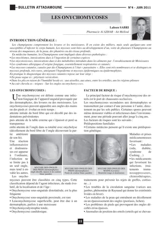 BULLETIN ATTADAMOUNE

N°4 - JUIN 2011

LES ONYCHOMYCOSES
Lahsen SABRI
Pharmacie Al AZHAR - Ait Melloul

INTRODUCTION GÉNÉRALE :

Les champignons comprennent les levures et les moisissures. Il en existe des milliers, mais seuls quelques-uns sont
susceptibles d‘infecter le corps humain. Les mycoses sont liées au développement d’un, voire de plusieurs Champignons au
niveau des muqueuses, de la peau, des phanères ou des tissus profonds.
En médecine humaine, les Champignons sont impliqués dans diverses pathologies :
• Les mycétismes, intoxications dues à l’ingestion de certaines espèces 
• Les mycotoxicoses, intoxications dues à des métabolites introduits dans les aliments par  l’envahissement de Moisissures 
• Les syndromes allergiques d’origine fongique, essentiellement respiratoires et cutanés;
• Les mycoses cutanées, causées par des Champignons à l’état « parasitaire ». Elles sont très nombreuses et se distingues en 
mycoses profonds, très rares, atteignant l’hypoderme et mycoses épidermiques ou épidermophytes.
En pratique le diagnostique des mycoses cutanées repose sur leur siège :
• En peau vague ex : pityriasis versicolore.
• Dans les plis en raison de l’humidité locale ex : aux aisselles, aux aines, entre les orteilles, ans les régions pileuses
• Au cuir chevelu ex : teignes - Sur les ongles ou onychomycoses.

LES ONYCHOMYCOSES :

FACTEUR DE RISQUE :

U

ne onychomycose est définie comme une infecLe principal facteur de risque d’onychomycose des ortion fongique de l’appareil unguéal provoquée par
teils est le port de chaussures occlusives.
des dermatophytes, des levures ou des moisissures. Les
Les onychomycoses secondaires aux dermatophytes se
onychomycoses peuvent apparaître aux ongles des mains
transmettent par contact d’une personne à l’autre, direcou des pieds et évolue en trois temps :
tement ou par les sols publics. Certaines spores peuvent
atteinte initiale du bord libre qui est décollé par des inmême demeurer viables et infectieuses dans l’environnedentations pulvérulentes
ment, pour une période pouvant aller jusqu’à cinq ans.
puis atteinte de la table externe qui s’épaissit et perd sa
Les facteurs de risques sont les suivants :
transparence
Prédispositions familiales
enfin atteinte de l’ongle dans sa totalité avec onycholyse
• Certains médecins pensent qu’il existe une prédisposi(décollement du bord libre de l’ongle découvrant la partion génétique.
tie antérieure
Maladies et prises
de son lit).
médicamenteuses
Une réaction
favorisant :
inflammatoire
• Les
maladies
et douloureu(sida,
diabète,
ses est apparue
syndrome
de
à l’ordinaire,
Cushing…)
l’infection ne
• les médicaments
se limite pas à
qui favorisent les
un seul ongle,
infections. (traiMYCOSE DES ONGLES
MYCOSE DES ONGLES DES
MYCOSE DES ONGLES DES
mais tend à en- DES PIEDS (dermatophytes)
tements
immuPIEDS (dermatophytes)
MAINS (Levures)
Bourrelet rouge et douloureux
vahir les autres. ongle décollé, épaissi et de couleur Fusée de couleur blanc jaunâtre
nosuppresseurs,
blanc jaunâtre
Les onychochimiothérapies,
mycoses peuvent être classifiées en cinq types, Cette
traitements pour prévenir les rejets de greffes, cortisoclassification dépend de l’agent infectieux, du stade évone…)
lutif, de la localisation et de l’âge :
• Les troubles de la circulation sanguine (varices aux
• Onychomycose sous-unguéale distolatérale, est la plus
jambes, phénomène de Raynaud qui donne les extrémités
fréquente
livides en hiver).
• Onychomycose sous-unguéale proximale, est rare
• Les maladies de la peau qui entraînent un décollement
• Leuconychomycose superficielle, peut être due à un
ou un épaississement des ongles (psoriasis, lichen).
dermatophyte, parfois à une moisissure
• Les problèmes de pieds qui provoquent des ongles dé• Onychomycodystrophie totale,
collés et/ou épaissis.
• Onychomycose candidosique.
• Anomalies de position des orteils (orteils qui se chevau-

11

 
