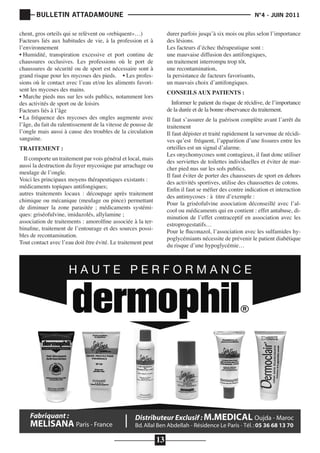 BULLETIN ATTADAMOUNE

	

			

chent, gros orteils qui se relèvent ou «rebiquent»…)
Facteurs liés aux habitudes de vie, à la profession et à
l’environnement
• Humidité, transpiration excessive et port continu de
chaussures occlusives. Les professions où le port de
chaussures de sécurité ou de sport est nécessaire sont à
grand risque pour les mycoses des pieds. • Les professions où le contact avec l’eau et/ou les aliments favorisent les mycoses des mains.
• Marche pieds nus sur les sols publics, notamment lors
des activités de sport ou de loisirs
Facteurs liés à l’âge
• La fréquence des mycoses des ongles augmente avec
l’âge, du fait du ralentissement de la vitesse de pousse de
l’ongle mais aussi à cause des troubles de la circulation
sanguine.

N°4 - JUIN 2011

durer parfois jusqu’à six mois ou plus selon l’importance
des lésions.
Les facteurs d’échec thérapeutique sont :
une mauvaise diffusion des antifongiques,
un traitement interrompu trop tôt,
une recontamination,
la persistance de facteurs favorisants,
un mauvais choix d’antifongiques.
CONSEILS AUX PATIENTS :

Informer le patient du risque de récidive, de l’importance
de la durée et de la bonne observance du traitement.

Il faut s’assurer de la guérison complète avant l’arrêt du
traitement
Il faut dépister et traité rapidement la survenue de récidives qu’est fréquent, l’apparition d’une fissures entre les
orteilles est un signal d’alarme.
Les onychomycoses sont contagieux, il faut donc utiliser
des serviettes de toilettes individuelles et éviter de marcher pied nus sur les sols publics.
Il faut éviter de porter des chausseurs de sport en dehors
des activités sportives, utilise des chaussettes de cotons.
Enfin il faut se méfier des contre indication et interaction
des antimycoses : à titre d’exemple :
Pour la griséofulvine association déconseillé avec l’alcool ou médicaments qui en contient : effet antabuse, diminution de l’effet contraceptif en association avec les
estroprogestatifs…
Pour le fluconazol, l’association avec les sulfamides hypoglycémiants nécessite de prévenir le patient diabétique
du risque d’une hypoglycémie…

TRAITEMENT :

Il comporte un traitement par vois général et local, mais
aussi la destruction du foyer mycosique par arrachage ou
meulage de l’ongle.
Voici les principaux moyens thérapeutiques existants :
médicaments topiques antifongiques;
autres traitements locaux : découpage après traitement
chimique ou mécanique (meulage ou pince) permettant
de diminuer la zone parasitée ; médicaments systémiques: griséofulvine, imidazolés, allylamine ;
association de traitements : amorolfine associée à la terbinafine, traitement de l’entourage et des sources possibles de recontamination.
Tout contact avec l’eau doit être évité. Le traitement peut

13

 