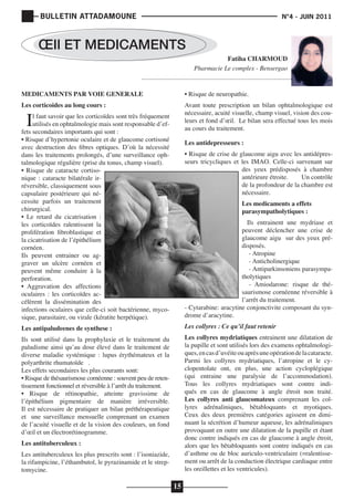 BULLETIN ATTADAMOUNE

	

N°4 - JUIN 2011

			

ŒIl ET MEDICAMENTS
Fatiha CHARMOUD
Pharmacie Le complex - Bensergao
MEDICAMENTS PAR VOIE GENERALE

• Risque de neuropathie.

Les corticoides au long cours :

Avant toute prescription un bilan ophtalmologique est
nécessaire, acuité visuelle, champ visuel, vision des couleurs et fond d’œil. Le bilan sera effectué tous les mois
au cours du traitement.

I

l faut savoir que les corticoïdes sont très fréquement
utilisés en ophtalmologie mais sont responsable d’effets secondaires importants qui sont :
• Risque d’hypertonie oculaire et de glaucome cortisoné
avec destruction des fibres optiques. D’où la nécessité
dans les traitements prolongés, d’une surveillance ophtalmologique régulière (prise du tonus, champ visuel).
• Risque de cataracte cortisonique : cataracte bilatérale irréversible, classiquement sous
capsulaire postérieure qui nécessite parfois un traitement
chirurgical.
• Le retard du cicatrisation :
les corticoïdes ralentissent la
prolifération fibroblastique et
la cicatrisation de l’épithélium
cornéen.
Ils peuvent entrainer ou aggraver un ulcère cornéen et
peuvent même conduire à la
perforation.
• Aggravation des affections
oculaires : les corticoïdes accélèrent la dissémination des
infections oculaires que celle-ci soit bactérienne, mycosique, parasitaire, ou virale (kératite herpétique).

Les antidepresseurs :
• Risque de crise de glaucome aigu avec les antidépresseurs tricycliques et les IMAO. Celle-ci survenant sur
des yeux prédisposés à chambre
antérieure étroite.
Un contrôle
de la profondeur de la chambre est
nécessaire.
Les medicaments a effets
parasympatholytiques :

Ils entrainent une mydriase et
peuvent déclencher une crise de
glaucome aigu sur des yeux prédisposés.
	 - Atropine
	 - Anticholinergique
	 - Antiparkinsoniens parasympatholytiques
	 - Amiodarone: risque de thésaurismose cornéenne réversible à
l’arrêt du traitement.
- Cytarabine: aracytine conjonctivite composant du syndrome d’aracytine.
Les collyres : Ce qu’il faut retenir

Les antipaludeenes de synthese :

Les collyres mydriatiques entrainent une dilatation de
la pupille et sont utilisés lors des examens ophtalmologiques, en cas d’uvéite ou après une opération de la cataracte.
Parmi les collyres mydriatiques, l’atropine et le cyclopentolate ont, en plus, une action cycloplégique
(qui entraine une paralysie de l’accommodation).
Tous les collyres mydriatiques sont contre indiqués en cas de glaucome à angle étroit non traité.
Les collyres anti glaucomateux comprenant les collyres adrénaliniques, bêtabloquants et myotiques.
Ceux des deux premières catégories agissent en diminuant la sécrétion d’humeur aqueuse, les adrénaliniques
provoquant en outre une dilatation de la pupille et étant
donc contre indiqués en cas de glaucome à angle étroit,
alors que les bêtabloquants sont contre indiqués en cas
d’asthme ou de bloc auriculo-ventriculaire (=ralentissement ou arrêt de la conduction électrique cardiaque entre
les oreillettes et les ventricules).

Ils sont utilisé dans la prophylaxie et le traitement du
paludisme ainsi qu’au dose élevé dans le traitement de
diverse maladie systémique : lupus érythémateux et la
polyarthrite rhumatoïde .
Les effets secondaires les plus courants sont:
• Risque de thésaurismose cornéenne : souvent peu de retentissement fonctionnel et réversible à l’arrêt du traitement.
• Risque de rétinopathie, atteinte gravissime de
l’épithélium pigmentaire de manière irréversible.
Il est nécessaire de pratiquer un bilan préthérapeutique
et une surveillance mensuelle comprenant un examen
de l’acuité visuelle et de la vision des couleurs, un fond
d’œil et un électrorétinogramme.
Les antituberculeux :

Les antituberculeux les plus prescrits sont : l’isoniazide,
la rifampicine, l’éthambutol, le pyrazinamide et le streptomycine.

15

 