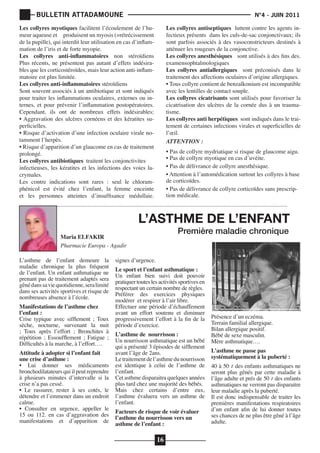 BULLETIN ATTADAMOUNE

	

			

Les collyres myotiques facilitent l’écoulement de l’humeur aqueuse et produisent un myosis (=rétrécissement
de la pupille), qui interdit leur utilisation en cas d’inflammation de l’iris et de forte myopie.
Les collyres anti-inflammatoires non stéroïdiens
Plus récents, ne présentent pas autant d’effets indésirables que les corticostéroïdes, mais leur action anti-inflammatoire est plus limitée.
Les collyres anti-inflammatoires stéroïdiens
Sont souvent associés à un antibiotique et sont indiqués
pour traiter les inflammations oculaires, externes ou internes, et pour prévenir l’inflammation postopératoires.
Cependant, ils ont de nombreux effets indésirables:
• Aggravation des ulcères cornéens et des kératites superficielles.
• Risque d’activation d’une infection oculaire virale notamment l’herpès.
• Risque d’apparition d’un glaucome en cas de traitement
prolongé.
Les collyres antibiotiques traitent les conjonctivites
infectieuses, les kératites et les infections des voies lacrymales.
Les contre indications sont rares : seul le chloramphénicol est évité chez l’enfant, la femme enceinte
et les personnes atteintes d’insuffisance médullaie.

N°4 - JUIN 2011

Les collyres antiseptiques luttent contre les agents infectieux présents dans les culs-de-sac conjonctivaux; ils
sont parfois associés à des vasoconstricteurs destinés à
atténuer les rougeurs de la conjonctive.
Les collyres anesthésiques sont utilisés à des fins des.
examensophtalmologiques
Les collyres antiallergiques sont préconisés dans le
traitement des affections oculaires d’origine allergiques.
• Tous collyre contient de benzalkonium est incompatible
avec les lentilles de contact souple.
Les collyres cicatrisants sont utilisés pour favoriser la
cicatrisation des ulcères de la cornée dus à un traumatisme.
Les collyres anti herpétiques sont indiqués dans le traitement de certaines infections virales et superficielles de
l’œil.
ATTENTION :
• Pas de collyre mydriatique si risque de glaucome aigu.
• Pas de collyre myotique en cas d’uvéite.
• Pas de délivrance de collyre anesthésique.
• Attention à l’automédication surtout les collyres à base
de corticoïdes.
• Pas de délivrance de collyre corticoïdes sans prescription médicale.

L’ASTHME DE L’ENFANT
Première maladie chronique

Maria ELFAKIR
Pharmacie Europa - Agadir
L’asthme de l’enfant demeure la
maladie chronique la plus fréquent
de l’enfant. Un enfant asthmatique ne
prenant pas de traitement adaptés sera
gêné dans sa vie quotidienne, sera limité
dans ses activités sportives et risque de
nombreuses absence à l’école.
Manifestations de l’asthme chez
l’enfant :
Crise typique avec sifflement ; Toux
sèche, nocturne, survenant la nuit
; Toux après l’effort ; Bronchites à
répétition ; Essoufflement ; Fatigue ;
Difficultés à la marche, à l’effort….

Attitude à adopter si l’enfant fait
une crise d’asthme :
• Lui donner ses médicaments
bronchodilatateurs qui il peut reprendre
à plusieurs minutes d’intervalle si la
crise n’a pas cessé.
• Le rassurer, rester à ses cotés, le
détendre et l’emmener dans un endroit
calme.
• Consulter en urgence, appeller le
15 ou 112. en cas d’aggravation des
manifestations et d’apparition de

signes d’urgence.

Le sport et l’enfant asthmatique :
Un enfant bien suivi doit pouvoir
pratiquer toutes les activités sportives en
respectant un certain nombre de règles.
Préférer des exercices physiques
modérer et respirer à l’air libre.
Effectuer une période d’échauffement
avant un effort soutenu et diminuer
progressivement l’effort à la fin de la
période d’exercice.
L’asthme de nourrisson :
Un nourrisson asthmatique est un bébé
qui a présenté 3 épisodes de sifflement
avant l’âge de 2ans.
Le traitement de l’asthme du nourrisson
est identique à celui de l’asthme de
l’enfant.
Cet asthme disparaitra quelques années
plus tard chez une majorité des bébés.
Mais chez certains d’entre eux,
l’asthme évaluera vers un asthme de
l’enfant.
Facteurs de risque de voir évaluer
l’asthme du nourrisson vers un
asthme de l’enfant :

16

Présence d’un eczéma.
Terrain familial allergique.
Bilan allergique positif.
Bébé de sexe masculin.
Mère asthmatique….

L’asthme ne passe pas
systématiquement à la puberté :

40 à 50 ٪ des enfants asthmatiques ne
seront plus gênés par cette maladie à
l’âge adulte et prés de 50 ٪ des enfants
asthmatiques ne verront pas disparaitre
leur maladie après la puberté.
Il est donc indispensable de traiter les
premières manifestations respiratoires
d’un enfant afin de lui donner toutes
ses chances de ne plus être gêné à l’âge
adulte.

 