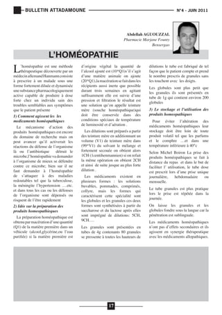 BULLETIN ATTADAMOUNE

	

N°4 - JUIN 2011

			

Abdellah AGUOUZZAL
Pharmacie Marjane Founty
Bensergao

L

L’HOMÉOPATHIE

’homéopathie est une méthode
thérapeutique découverte par un
médecin allemand Hanmann consiste
à prescrire à un malade sous une
forme fortement diluée et dynamisée
une substance pharmacologiquement
active capable de produire à dose
forte chez un individu sain des
troubles semblables aux symptômes
que le patient présente
1) Comment agissent les les
medicaments homèopathiques
Le mécanisme d’action des
produits homéopathiques est encore
du domaine de recherche mais on
peut avancer qu’il activerait les
réactions du défense de l’organisme
là ou l’antibiotique
détruit le
microbe,l’homéopathie va demander
à l’organisme de mieux se défendre
contre ce microbe; bien sur il ne
faut demander à l’homéopathie
de s’attaquer à des maladies
redoutables tel que la tuberculose,
la méningite l’hypertension ….etc.
et dans tous les cas ou les défenses
de l’organisme sont dépensés ou
risquent de l’être rapidement
2) Idée sur la préparation des
produits homeopathieques
La préparation homéopathique est
obtenu par macération d’une quantité
(Q1) de la matière première dans un
véhicule (alcool,glycérine,ou l’eau
purifiée) si la matière première est

d’origine végétal la quantité de
l’alcool ajouté est (10*Q1)s’il s’agit
d’une matière animale on ajoute
(20*Q1),la macération se fait dans les
récipients aussi inerte que possible
durant trois semaines en agitant
suffisamment elle est suivie d’une
pression et filtration le résultat est
une solution qu’on appelle teinture
mère (souche homéopathique)qui
doit être conservée dans des
conditions spéciaux de température
de luminosité et d’aération .
Les dilutions sont préparés a partir
des teinture mère en additionnant un
volume (V1) de teinture mère dans
(99*V1) du solvant le mélange et
fortement secouée on obtient alors
1CH (1centihenmannien) si on refait
la même opération on obtient 2CH
et ainsi de suite jusque au plus forte
dilution .

Les médicaments existent en
plusieurs formes : les solutions
buvables, pommades, comprimés,
collyre, mais les formes qui
caractérisent cette spécialité sont
les globules et les granules ces deux
formes sont synthétisées à partir du
saccharose et du lactose après elles
sont imprégné de dilutions: 5CH,
9CH….
Les granules sont présentées en
tubes de 4g contenants 80 granules
se pressente à toutes les hauteurs de

17

dilutions le tube est fabriqué de tel
façon que le patient compte et prend
le nombre prescris de granules sans
les touchent avec les doigts.
Les globules sont plus petit que
les granules ils sont présentés en
tube de 1g qui contient environ 200
globules
3) Le stockage et l’utilisation des
produits homeopathiques

Pour éviter l’altération des
médicaments homéopathiques leur
stockage doit être loin de toute
produit volatil tel que les parfums
et le comphre …et dans une
température inférieure à 40°c
Selon Michel Boiron La prise des
produits homéopathiques se fait à
distance du repas et dans le but de
faciliter l’ utilisation, le tube dose
est prescrit lors d’une prise unique
journalière,
hebdomadaire
ou
mensuelle.

Le tube granules est plus pratique
lors le prise est répétée dans la
journée.
On laisse les granules et les
globules fondre sous la langue car la
pénétration est sublinguale.
Les médicaments homéopathiques
n’ont pas d’effets secondaires et ils
agissent en synergie thérapeutique
avec les médicaments allopathiques.

 