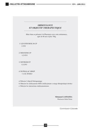 BULLETIN ATTADAMOUNE

	

N°4 - JUIN 2011

			

ORDONNANCE
ET OBJECTIF THERAPEUTIQUE
Mme fatna se présente à la Pharmacie avec cette ordonnance,
agée de 66 ans et pèse 70kg

1/ LEVOTHYROX 50 CP
1 CP/J
2/ DIGOXINE CP
1/2 CP/J
3/ SINTROM CP
1/2 CP/J
4/ DUPHALAC SIROP
1 CAS 3FOIS/J

a/ Détecter l objectif thérapeutique
b/ Détecter les médicaments MTE (médicaments a marge thérapeutique étroite)
c/ Détecter les interactions médicamenteuses

Mohamed LAFHAIMA
Pharmacie Ouled Teima

Commission Culturelle

19

 