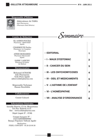 BULLETIN ATTADAMOUNE

	

			

N°4 - JUIN 2011

EL AABED FOUZIA
Pharmacie : ABOUSAID
Agadir

CHARMOUDI Fatiha
Pharmacie: Le Complexe
Bensergao

II - CANCER DU SEIN

3
4
5
6
7

VII - ANALYSE D’ORDONNANCE

Réalisation :
PIXEL CONCEPT - 05 28 22 00 20

2

VI - L’HOMÉOPATHIE

Pharmacie Al Azhar
Ait Melloul

I - MAUX D’ESTOMAC

V - L’ASTHME DE L’ENFANT

SABRI LAHCEN

1

IV - OEIL ET MEDICAMENTS

Pharmacie Moutaoakil
Agadir

EDITORIAL

III - LES ONYCHOMYCOSES

ATBIB MOHAMED

8

 