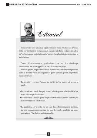 BULLETIN ATTADAMOUNE

Lahsen BOUDAOUD
A.D Honneur
Biougra

	

			

N°4 - JUIN 2011

Editorial

Nous avons tous tendance à personnaliser notre position vis à vis de
notre environnement professionnel. Les uns satisfaits, certains attendent
qu’on leur donne satisfaction et d’autres cherchent et demandent de la
satisfaction.
Certes, l’environnement professionnel est un lieu d’échange
interhumain, on y est appelé à nous valoriser sans cesse,
Avoir et garder un profil flexible et dynamique c’est toujours possible
dans la mesure ou on est capable de gérer certains points importants
mais sensibles:
• Le premier	 : avoir l’amour du métier qu’on exerce et savoir le
garder.
• Le deuxième	 : avoir l’esprit positif afin de garantir la durabilité de
notre niveau professionnel.
• Le troisième	 : savoir gérer la production émotionnelle induite par
l’environnement émotionnel.
• Le quatrième	: s’investir sur un plan de perfectionnement continue
de nos compétences puisque ce sont les seules qualités qui nous
permettent l’évolution professionnelle.

1

 