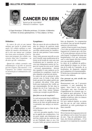 BULLETIN ATTADAMOUNE

	

			

N°4 - JUIN 2011

CANCER DU SEIN
Réalisé par Mr. Said CHIFAI
Pharmacie Al andalouss - Agadir

1) Cage thoracique. 2) Muscles pectoraux. 3) Lobules. 4) Mamelon.
5) Aréole. 6) canaux galactophores. 7) Tissu adipeux. 8) Peau.

Définition :

Le cancer du sein est une tumeur
maligne qui touche la glande mammaire. Les cellules malignes se multiplient de manière désordonnée jusqu’à créer une tumeur qui s’attaque
aux tissus sains avoisinants. Cette tumeur peut propager des cellules cancéreuses dans tout l’organisme : on
dit alors qu’elle « métastase».
Quand des cellules normales sont
endommagées et qu’elles ne peuvent
pas être soignées, elles meurent : c’est
l’apoptose. Les cellules cancéreuses
ne meurent pas et continuent de se développer.

Symptômes :

Plus un cancer du sein est détecté tôt,
plus les chances de guérison totale
sont grandes. Il est donc important de
surveiller attentivement les modifications de votre poitrine (l’auto-examen
des seins).
Ainsi, toute grosseur nouvelle au sein
ou à l’aisselle, toute modification de la
forme ou de la taille de votre sein, tout
écoulement par le mamelon, ou encore tout changement notoire de l’aspect de la peau du sein ou de l’aréole
- crevasses, pigmentations - doivent
être signalées à votre médecin car ils
constituent les symptômes visuels les
plus répandus et qui doivent alerter.
Le cancer du sein se présente le plus
souvent sous la forme d’une petite
boule qui peut être palpée parfois par
la patiente elle-même. Cette petite
boule peut également être visible sur
une mammographie. En fait, dans la
plupart des cas il ne s’agira pas d’un
cancer mais d’une tumeur bénigne
comme par exemple un petit fibrome.
Que faire en cas de suspicion ?

Le seul moyen pour faire la différence
entre un cancer et quelque chose de
bénin est de faire un prélèvement qui
va permettre une analyse au microscope.
Ce prélèvement peut se faire de plusieurs façons :
- soit avec une petite aiguille, c’est ce
qu’on appelle une cytoponction, c’est
un geste simple, peu douloureux qui
doit être réalisé par des médecins qui
en ont l’habitude, dans ce cas c’est
un geste fiable qui permet souvent de

6

faire un diagnostic. La cytoponction
est réalisée sans qu’aucune hospitalisation ne soit nécessaire.
- parfois il faut recourir à une biopsie,
c’est à dire un prélèvement d’un petit
fragment de la tumeur qui a été trouvé. Il existe plusieurs moyens de faire
cette biopsie. La plupart du temps une
hospitalisation n’est pas nécessaire,
sauf si cette biopsie doit être réalisée
avec une anesthésie générale.
Le choix de la méthode de prélèvement dépend de chaque cas, en fonction de la taille de l’anomalie, de sa
localisation, du diagnostic suspecté
par la palpation et la mammographie.
N’hésitez pas à demander des explications à votre médecin.
Une grosseur au sein est-elle toujours cancéreuse ?

Heureusement non, sur 5 grosseurs
examinées, 4 sont totalement bénignes. Aussi faut-il vous efforcer
d’envisager sans trop d’anxiété et
d’appréhension les examens que votre médecin peut préconiser. Il faut
souligner que plus la détection de la
maladie est précoce, plus vos chances
de guérison sont élevées.
Un suivi médical régulier, au moins
une fois par an, par votre médecin
généraliste ou votre gynécologue est
donc conseillé.
• Facteurs de risque :
Divers facteurs de risque peuvent avoir
une influence sur la venue d’un cancer
du sein : l’âge, des antécédents familiaux, des facteurs génétiques... C’est
pourquoi il est important de connaître

 