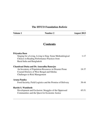 Contents
Priyanka Basu
Singing for a Living, Living to Sing: Some Methodological 1-17
Choices in Reading Performance Practices from
Rural India and Bangladesh
Chandrani Dutta and Dr. Anuradha Banerjee
An Inventory of Population Resources in Disaster Prone 18-37
Coastal Districts of West Bengal and Odisha:
Challenges to Risk Management
Aruna Pandey
Food Security, Field Logistics and the Promise of Delivery 38-44
Harish S. Wankhede
Development and Exclusion: Struggles of the Oppressed 45-51
Communities and the Quest for Economic Justice
The IFFCO Foundation Bulletin
Volume 1 Number 2 August 2013
 