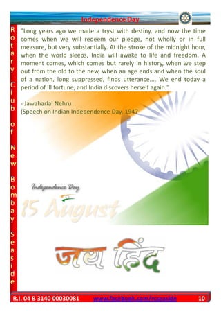 "Long years ago we made a tryst with destiny, and now the time
  comes when we will redeem our pledge, not wholly or in full
  measure, but very substantially. At the stroke of the midnight hour,
  when the world sleeps, India will awake to life and freedom. A
  moment comes, which comes but rarely in history, when we step
  out from the old to the new, when an age ends and when the soul
  of a nation, long suppressed, finds utterance.... We end today a
  period of ill fortune, and India discovers herself again."

  - Jawaharlal Nehru
  (Speech on Indian Independence Day, 1947




R.I. 04 B 3140 00030081     www.facebook.com/rcseaside             10
 