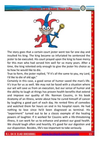 Humor Can Save Your Life




 The story goes that a certain court jester went too far one day and
 insulted his king. The king became so infuriated he sentenced the
 jester to be executed. His court prayed upon the king to have mercy
 for this man who had served him well for so many years. After a
 time, the king relented only enough to give the jester his choice as
 to how he would like to die.
 True to form, the jester replied, “If it’s all the same to you, my Lord,
 I’d like to die of old age.”
 Certainly in this case, a good sense of humor saved the man’s life.
 It’s true for us as well. We may not be faced with a situation where
 our wit will save us from an execution, but our sense of humor and
 the ability to laugh at things has proven health benefits that extend
 and improve our quality of life. Norman Cousins, in his book
 Anatomy of an Illness, wrote about how he cured himself of cancer
 by laughing a good part of each day. He rented films of comedies
 and watched them for hours on end in his hospital room. He had
 nothing to lose since he’d been diagnosed as terminal. His
 “experiment” turned out to be a classic example of the healing
 powers of laughter. If it worked for Cousins with a life-threatening
 illness, it can work for us to enhance and protect our good health.
 We should laugh often and heartily. It’s good for our digestion and
 our disposition. Besides, life’s too important to take seriously.

R.I. 04 B 3140 00030081       www.facebook.com/rcseaside               11
 