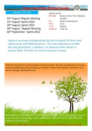05th August: Regular Meeting
  12th August: Spirits 2012
  19th August: Spirits 2012
  26th August : Regular Meeting
  02nd September : Spirits 2012


    Spirits is an event conceptualized by Past President Dr Sherif and
   rolled out by prof Radhakrishnan . The main objective is to offer
   the new generations a platform to showcase their talents in
   various fields. This Year we will be having 41 events.




'Don't be surprised if you find mistakes in this newsletter. We print something for everyone.
And some people are always looking for mistakes.' Please share mistakes and errors via e-
mail at: rpsingh_mail@yahoo.com




Information is published in good faith but no liability can be accepted for loss or
inconvenience arising from errors or omission. BULLETIN IS FOR PRIVATE
CIRCULATION ONLY.
We meet every Sunday 9:00 AM at Nerul Gymkahana Restaruant NERUL (West) Navi Mumbai INDIA
 