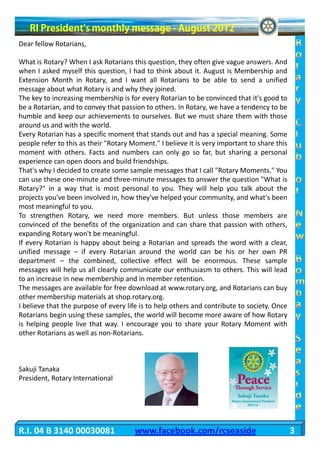 Dear fellow Rotarians,

What is Rotary? When I ask Rotarians this question, they often give vague answers. And
when I asked myself this question, I had to think about it. August is Membership and
Extension Month in Rotary, and I want all Rotarians to be able to send a unified
message about what Rotary is and why they joined.
The key to increasing membership is for every Rotarian to be convinced that it's good to
be a Rotarian, and to convey that passion to others. In Rotary, we have a tendency to be
humble and keep our achievements to ourselves. But we must share them with those
around us and with the world.
Every Rotarian has a specific moment that stands out and has a special meaning. Some
people refer to this as their "Rotary Moment." I believe it is very important to share this
moment with others. Facts and numbers can only go so far, but sharing a personal
experience can open doors and build friendships.
That's why I decided to create some sample messages that I call "Rotary Moments." You
can use these one-minute and three-minute messages to answer the question "What is
Rotary?" in a way that is most personal to you. They will help you talk about the
projects you've been involved in, how they've helped your community, and what's been
most meaningful to you.
To strengthen Rotary, we need more members. But unless those members are
convinced of the benefits of the organization and can share that passion with others,
expanding Rotary won't be meaningful.
If every Rotarian is happy about being a Rotarian and spreads the word with a clear,
unified message – if every Rotarian around the world can be his or her own PR
department – the combined, collective effect will be enormous. These sample
messages will help us all clearly communicate our enthusiasm to others. This will lead
to an increase in new membership and in member retention.
The messages are available for free download at www.rotary.org, and Rotarians can buy
other membership materials at shop.rotary.org.
I believe that the purpose of every life is to help others and contribute to society. Once
Rotarians begin using these samples, the world will become more aware of how Rotary
is helping people live that way. I encourage you to share your Rotary Moment with
other Rotarians as well as non-Rotarians.



Sakuji Tanaka
President, Rotary International




R.I. 04 B 3140 00030081                www.facebook.com/rcseaside                             3
 