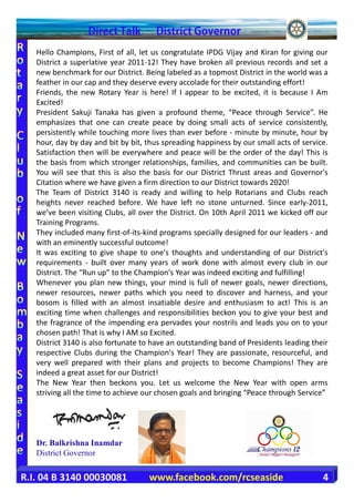 Hello Champions, First of all, let us congratulate IPDG Vijay and Kiran for giving our
   District a superlative year 2011-12! They have broken all previous records and set a
   new benchmark for our District. Being labeled as a topmost District in the world was a
   feather in our cap and they deserve every accolade for their outstanding effort!
   Friends, the new Rotary Year is here! If I appear to be excited, it is because I Am
   Excited!
   President Sakuji Tanaka has given a profound theme, “Peace through Service”. He
   emphasizes that one can create peace by doing small acts of service consistently,
   persistently while touching more lives than ever before - minute by minute, hour by
   hour, day by day and bit by bit, thus spreading happiness by our small acts of service.
   Satisfaction then will be everywhere and peace will be the order of the day! This is
   the basis from which stronger relationships, families, and communities can be built.
   You will see that this is also the basis for our District Thrust areas and Governor's
   Citation where we have given a firm direction to our District towards 2020!
   The Team of District 3140 is ready and willing to help Rotarians and Clubs reach
   heights never reached before. We have left no stone unturned. Since early-2011,
   we've been visiting Clubs, all over the District. On 10th April 2011 we kicked off our
   Training Programs.
   They included many first-of-its-kind programs specially designed for our leaders - and
   with an eminently successful outcome!
   It was exciting to give shape to one's thoughts and understanding of our District's
   requirements - built over many years of work done with almost every club in our
   District. The “Run up” to the Champion's Year was indeed exciting and fulfilling!
   Whenever you plan new things, your mind is full of newer goals, newer directions,
   newer resources, newer paths which you need to discover and harness, and your
   bosom is filled with an almost insatiable desire and enthusiasm to act! This is an
   exciting time when challenges and responsibilities beckon you to give your best and
   the fragrance of the impending era pervades your nostrils and leads you on to your
   chosen path! That is why I AM so Excited.
   District 3140 is also fortunate to have an outstanding band of Presidents leading their
   respective Clubs during the Champion's Year! They are passionate, resourceful, and
   very well prepared with their plans and projects to become Champions! They are
   indeed a great asset for our District!
   The New Year then beckons you. Let us welcome the New Year with open arms
   striving all the time to achieve our chosen goals and bringing “Peace through Service”




   Dr. Balkrishna Inamdar
   District Governor

R.I. 04 B 3140 00030081             www.facebook.com/rcseaside                          4
 