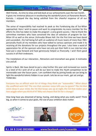 Well friends , its time to relax and look back at our achievements over the last month.
It gives me immense pleasure in recollecting the wonderful picnic at Panoramic Resort ,
Karnala. I enjoyed the day being satisfied from the cheerful response of all our
members.

The sense of responsibility had reached its peak as the Fundraising day of Sur-Milan
approached. Here I wish to pause and want to congratulate my every member for the
efforts he /she has taken to make the program a very grand success. I like to thank the
committee members who have conceived the idea of selection of program for Sur-
Milan VII as well as the venue ,Vishnudas Bhave Hall. For the first time we have dared
and succeeded , the hall being full with an audience of music lovers of more than 700.I
personally thank all my members who have talked to various sponsors and made it to
receiving all the donations for our projects throughout the year. I also have a word of
appreciation for all the sponsors who have not only put their faith in our club but also
have put a step forward and have generously helped us financially. I wish them good
success in all their endeavors.

The installations of our interactors , Rotractors and Innerwheel was great. It motivates
one and all.

Spirits is Back. We have dared to put a step further this year and increased our events
to a total of 41.I wish all of us will do our best to make this Youth competition to be
memorable over the future years. I am confident that by joining hands we can bring to
light the wonderful talents hidden in our youth. Lets be on our mark , get set and go.
THINK BIG:

Everyone has an official wish list of things they think are "reasonable." What about
the unofficial wish list? The one that common sense tells you to ignore? The list that
exists deep in your mind, the list that keeps you up at night, the list that makes your
toes wiggle when you think of it? Why not choose that list for a change?

How long have you dreamed of being, having, and doing what you really want? Think
big, as when it comes to your goals, the size of your ambition does matter.




     Hemant There
       President



R.I. 04 B 3140 00030081              www.facebook.com/rcseaside                            5
 