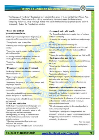 Rotary Foundation Six Area of Focus

   The Trustees of The Rotary Foundation have identified six areas of focus for the Future Vision Plan
   grant structure. These areas reflect critical humanitarian issues and needs that Rotarians are
   addressing worldwide. They will align Rotary with other international development efforts and will
   strategically further the Foundation's mission.


• Peace and conflict                                     • Maternal and child health
prevention/resolution                                     The Rotary Foundation improves the lives of mothers
The Rotary Foundation promotes the practice of           and their children by
peace and conflict prevention/ resolution by             * Reducing the mortality rate for children under the age
* Strengthening local peace efforts                      of five
                                                         * Reducing the maternal mortality rate
* Training local leaders to prevent and mediate
conflict                                                 * Improving access to essential medical services and
                                                         trained health care providers for mothers and their
* Supporting long-term peace building in areas
affected by conflict                                     children
                                                         * Supporting studies related to maternal and child health
* Assisting vulnerable populations affected by
conflict, particularly children and youth                •Basic education and literacy
                                                         The Rotary Foundation promotes education and literacy
* Supporting studies related to peace and conflict
resolution                                               for all by
                                                         * Ensuring that children have access to quality basic
• Disease prevention and treatment                       education
The Rotary Foundation reduces the causes and             *Reducing gender disparity in education
effects of disease by                                    *Increasing adult literacy
* Improving the capacity of local health care            * Strengthening the capacity of communities to support
professionals                                            basic education and literacy
* Combating the spread of HIV/AIDS, malaria, and         * Supporting studies related to basic education and
other major diseases                                     literacy
* Enhancing the health infrastructure of local           •Economic and community development
communities                                              The Rotary Foundation invests in people to create
* Educating and mobilizing communities to help           measurable and enduring economic improvement in
prevent the spread of major diseases                     their lives and communities by
*Supporting studies related to disease prevention        * Strengthening the development of local entrepreneurs
and treatment                                            and community leaders, particularly women, in
•Water and sanitation                                    impoverished communities
The Rotary Foundation ensures that people have           * Developing opportunities for decent and productive
sustainable access to water and sanitation by            work, particularly for youth
*Increasing equitable community access to safe
                                                         * Building the capacity of local organizations and
drinking water and basic sanitation
* Strengthening the ability of communities to            community networks to support economic development
develop and maintain sustainable water and               * Supporting studies related to economic and
sanitation systems                                       community development.
*Educating communities about safe water,                                                            Anil Govindani
sanitation, and hygiene
                                                                                           District Secretary 12-13
*Supporting studies related to water and sanitation



R.I. 04 B 3140 00030081                             www.facebook.com/rcseaside                                       9
 