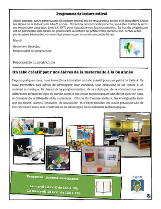 Programme de lecture estival
Chers parents, notre programme de lecture estival est de retour cette année et il sera offert à tous
les élèves de la maternelle à la 3e année. Durant la rencontre de parents, vous êtes invités à venir
me rencontrer dans mon local (A-107) pour connaître son fonctionnement. Le but du programme
est de permettre aux élèves de poursuivre la lecture de petits livres durant l’été. Grâce à des
partenaires-bénévoles, votre enfant recevra par courrier ses petits livres.
Merci!
Geneviève Sénéchal
Responsable du programme
Responsable du programme
3
Rencontre parents-enseignants
- Le mardi 12 avril de 16h à 18h
- Le mercredi 13 avril de 13h à 15h
Un labo créatif pour nos élèves de la maternelle à la 3e année
Depuis quelques mois, nous travaillons à installer un labo créatif pour nos petits de l’aile A. Ce
local permettra aux élèves de développer leur curiosité, leur créativité et les initier à un
univers numérique. Ils feront de la programmation, de la robotique, de la construction avec
différentes formes de legos et auront accès à des outils technologiques aﬁn de les motiver dans
le domaine de la littératie et la numératie. D’ici la ﬁn d’année scolaire, les enseignants ainsi
que les élèves auront l’occasion de manipuler et d’expérimenter ces outils pratiques aﬁn de
nourrir chez l’élève leur créativité et de développer leurs habiletés technologiques.
 