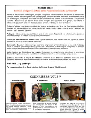 CONNAISSEZ-VOUS ?
Depuis quelques années maintenant,
Mme Tina Emond est notre présidente
du comité parental d’appui à l’école
(CPAÉ). Merci à toi et au comité pour
nous appuyer dans nos activités.
Nous remercions M. André Paillard
qui accompagne les élèves de 6e
année en leur permettant de
participer à un projet d’initiation à
la propagation des plantes.
Nathan fait partie de l’équipe
technique depuis l’an passé. Il est
toujours là pour nous offrir son aide
au niveau technique à l’école. Il fait
aussi partie de l’équipe de volley.
Merci pour ton aide Nathan!
4
M. Guy Paillard Nathan NadeauMme Tina Emond
Capsule Santé
Comment protéger vos enfants contre l’exploitation sexuelle sur Internet?
Internet et les nouvelles technologies occupent une grande place dans la vie des enfants et adolescents.
En dépit, de tous les avantages qui les accompagnent (relations sociales, éducation, divertissement, etc.),
ces technologies comportent aussi des risques qui rendent vos enfants plus vulnérables à l’exploitation
sexuelle. Parce qu’ils ont besoin de se sentir acceptés et d’appartenir à un groupe, les enfants et
adolescents pourraient faire des choses qu’ils ne feraient peut-être pas dans la vraie vie.
En tant qu’adultes, nous voulons protéger nos enfants face aux dangers de la vie. Cela comprend la façon
de réagir au harcèlement et aux demandes qui les mettent mal à l’aise – que ce soit à l’école ou sur
Internet. Voici quelques conseils :
Participez. Intéressez-vous aux activités en ligne de votre enfant. Rappelez à vos enfants que les personnes
rencontrées en ligne ne sont pas tous ce qu’elles prétendent être.
Utilisez des outils de contrôle parental. Selon l’âge de vos enfants, vous pouvez utiliser des logiciels de contrôle
pour bloquer l’accès au contenu destiné aux adultes.
Expliquez les dangers. Il est important que les enfants comprennent qu’Internet n’est pas un lieu privé. Tout ce qui
est dit ou publié en ligne finira par être vu par d’autres. Vos enfants, surtout lorsqu’ils sont jeunes, ne devraient
jamais partager des renseignements personnels, des images ou des vidéos sans permission.
Mettez l’accent sur l’importance du respect. Encouragez les comportements respectueux et sécuritaires.
Discutez de l’importance de parler à un adulte en qui il a confiance, s’il se sent harcelé par qui que ce soit.
Établissez des limites à l’égard de l’utilisation d’Internet et du téléphone cellulaire. Fixez des limites
concernant le moment et le lieu où les téléphones cellulaires et les appareils mobiles peuvent être activés.
Ma santé… J’y participe!
Par nos partenaires de la Santé publique du Réseau de santé Vitalité, zone 4
 