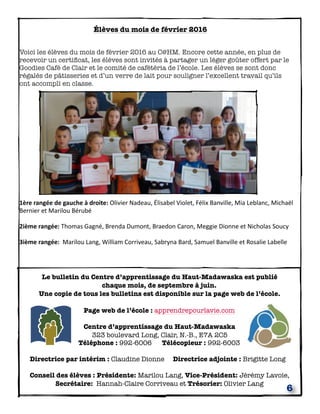 6
Élèves du mois de février 2016
Voici les élèves du mois de février 2016 au C@HM. Encore cette année, en plus de
recevoir un certiﬁcat, les élèves sont invités à partager un léger goûter offert par le
Goodies Café de Clair et le comité de cafétéria de l’école. Les élèves se sont donc
régalés de pâtisseries et d’un verre de lait pour souligner l’excellent travail qu’ils
ont accompli en classe.
1ère	
  rangée	
  de	
  gauche	
  à	
  droite:	
  Olivier	
  Nadeau,	
  Élisabel	
  Violet,	
  Félix	
  Banville,	
  Mia	
  Leblanc,	
  Michaël	
  
Bernier	
  et	
  Marilou	
  Bérubé	
  
2ième	
  rangée:	
  Thomas	
  Gagné,	
  Brenda	
  Dumont,	
  Braedon	
  Caron,	
  Meggie	
  Dionne	
  et	
  Nicholas	
  Soucy	
  
3ième	
  rangée:	
  	
  Marilou	
  Lang,	
  William	
  Corriveau,	
  Sabryna	
  Bard,	
  Samuel	
  Banville	
  et	
  Rosalie	
  Labelle	
  
Le bulletin du Centre d’apprentissage du Haut-Madawaska est publié
chaque mois, de septembre à juin.
Une copie de tous les bulletins est disponible sur la page web de l’école.
Page web de l’école : apprendrepourlavie.com
Centre d’apprentissage du Haut-Madawaska
323 boulevard Long, Clair, N.-B., E7A 2C5
Téléphone : 992-6006 Télécopieur : 992-6003
Directrice par intérim : Claudine Dionne Directrice adjointe : Brigitte Long
Conseil des élèves : Présidente: Marilou Lang, Vice-Président: Jérémy Lavoie,
Secrétaire: Hannah-Claire Corriveau et Trésorier: Olivier Lang
 