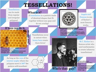 TESSELLATIONS! 
Who’s that guy? 
If bees can do it, 
What is it? 
As long as the sum of the 
interior angles where the 
polygons meet it 360⁰ the 
pattern will tessellate! 
A tessellation is a pattern made 
of identical shapes that fit 
together without any gaps and 
do not overlap! 
M.C. Escher is a 
famous artist who 
used mathematics 
to create infamous 
tessellations! 
so can you! 
Tessellations occur 
in nature when 
honey bees create 
there hives! 
Angels and 
Demons is one 
of Escher’s 
most famous 
works. 
Honeycomb. Retrieved 1 October 2014, from 
http://1.bp.blogspot.com/- 
bZ9Yf6PPzL4/T1yHQmSPfAI/AAAAAAAAB 
ZE/JQWr-zfvV5E/s1600/honeycomb.jpg 
Angels and Demons. Retrieved 1 October 
2014, from 
http://2.bp.blogspot.com/_lWDEcDUusJ8/Ru 
euBGZ4HFI/AAAAAAAAAeU/Lq3rvG0femg 
/s400/Escher_circle_limit_4.jpg 
Escher self portrait. 
Retrieved 1 October 2014, 
from 
http://www.retronaut.com/wp-content/ 
uploads/2013/03/Mau 
rits-Escher-Self-Portrait-in-a- 
Globe-1.jpg 
Tessellations 
can be made 
from regular 
and irregular 
polygons! 
